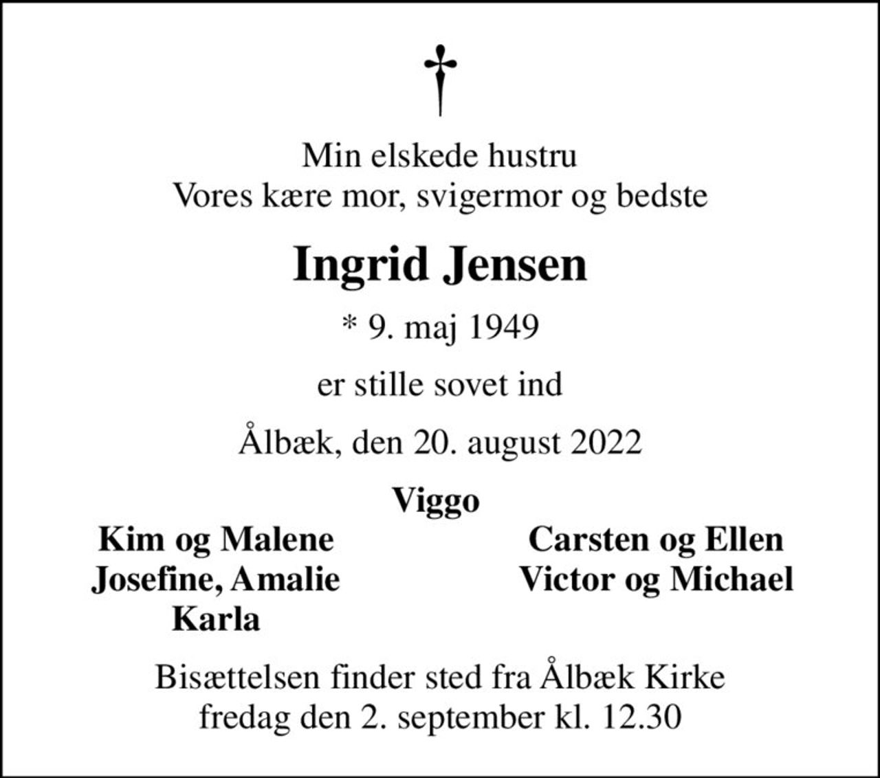 Min elskede hustru Vores kære mor, svigermor og bedste
Ingrid Jensen
* 9. maj 1949
er stille sovet ind
Ålbæk, den 20. august 2022
Viggo 
Kim og Malene 
Carsten og Ellen 
Josefine, Amalie 
Victor og Michael 
Karla 
Bisættelsen finder sted fra Ålbæk Kirke  fredag den 2. september kl. 12.30