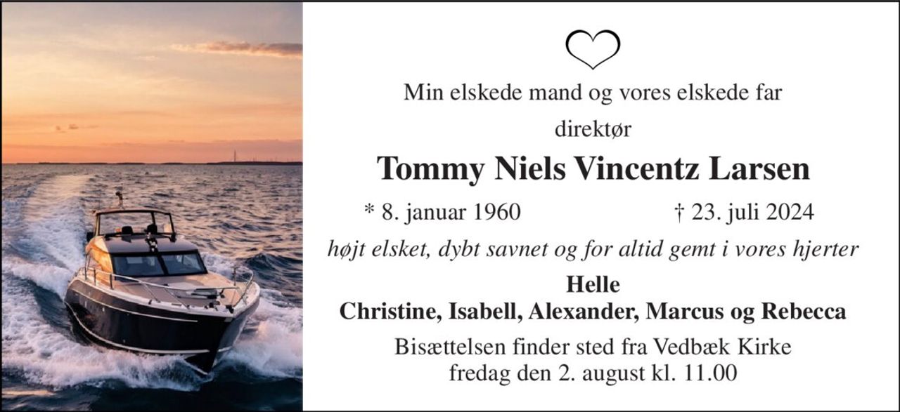 Min elskede mand og vores elskede far 
direktør 
Tommy Niels Vincentz Larsen 
*​ 8. januar 1960 
†​ 23. juli 2024​ 
højt elsket, dybt savnet og for altid gemt i vores hjerter 
Helle Christine, Isabell, Alexander, Marcus og Rebecca 
Bisættelsen​ finder sted fra Vedbæk Kirke​ fredag den 2. august​ kl. 11.00