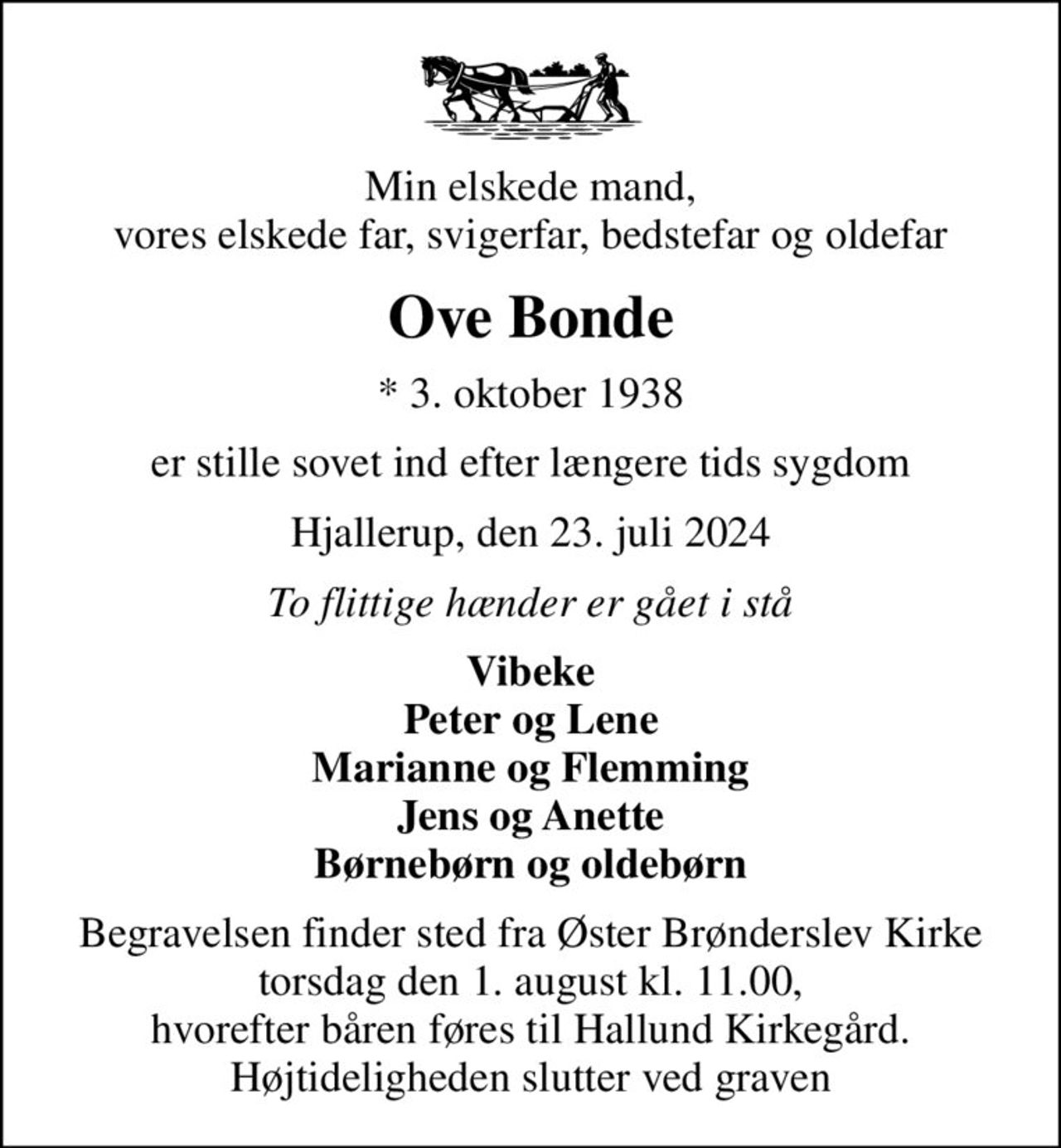 Min elskede mand, vores elskede far, svigerfar, bedstefar og oldefar
Ove Bonde
* 3. oktober 1938
er stille sovet ind efter længere tids sygdom
Hjallerup, den 23. juli 2024
To flittige hænder er gået i stå
Vibeke Peter og Lene Marianne og Flemming Jens og Anette Børnebørn og oldebørn
Begravelsen finder sted fra Øster Brønderslev Kirke torsdag den 1. august kl. 11.00, hvorefter båren føres til Hallund Kirkegård. Højtideligheden slutter ved graven