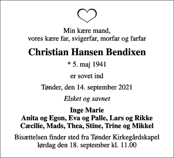 <p>Min kære mand, vores kære far, svigerfar, morfar og farfar<br />Christian Hansen Bendixen<br />* 5. maj 1941<br />er sovet ind<br />Tønder, den 14. september 2021<br />Elsket og savnet<br />Inge Marie Anita og Egon, Eva og Palle, Lars og Rikke Cæcilie, Mads, Thea, Stine, Trine og Mikkel<br />Bisættelsen finder sted fra Tønder Kirkegårdskapel lørdag den 18. september kl. 11.00</p>