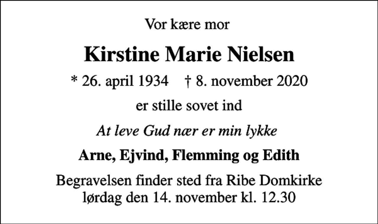 <p>Vor kære mor<br />Kirstine Marie Nielsen<br />* 26. april 1934 ✝ 8. november 2020<br />er stille sovet ind<br />At leve Gud nær er min lykke<br />Arne, Ejvind, Flemming og Edith<br />Begravelsen finder sted fra Ribe Domkirke lørdag den 14. november kl. 12.30</p>