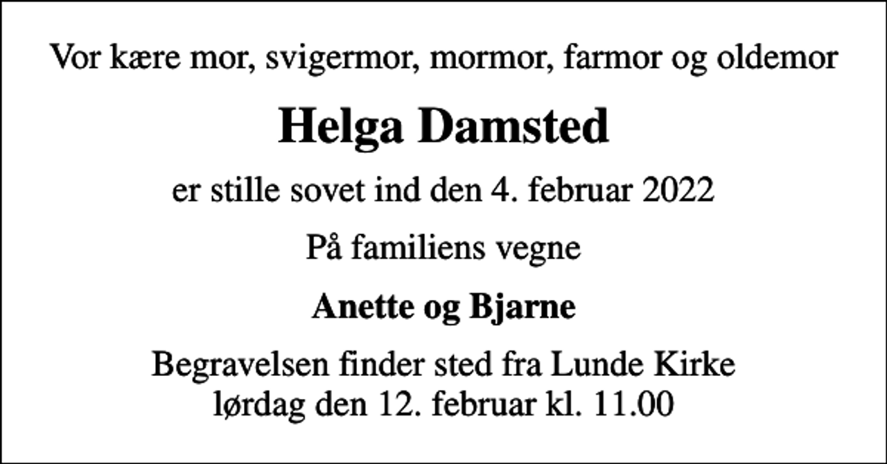 <p>Vor kære mor, svigermor, mormor, farmor og oldemor<br />Helga Damsted<br />er stille sovet ind den 4. februar 2022<br />På familiens vegne<br />Anette og Bjarne<br />Begravelsen finder sted fra Lunde Kirke lørdag den 12. februar kl. 11.00</p>