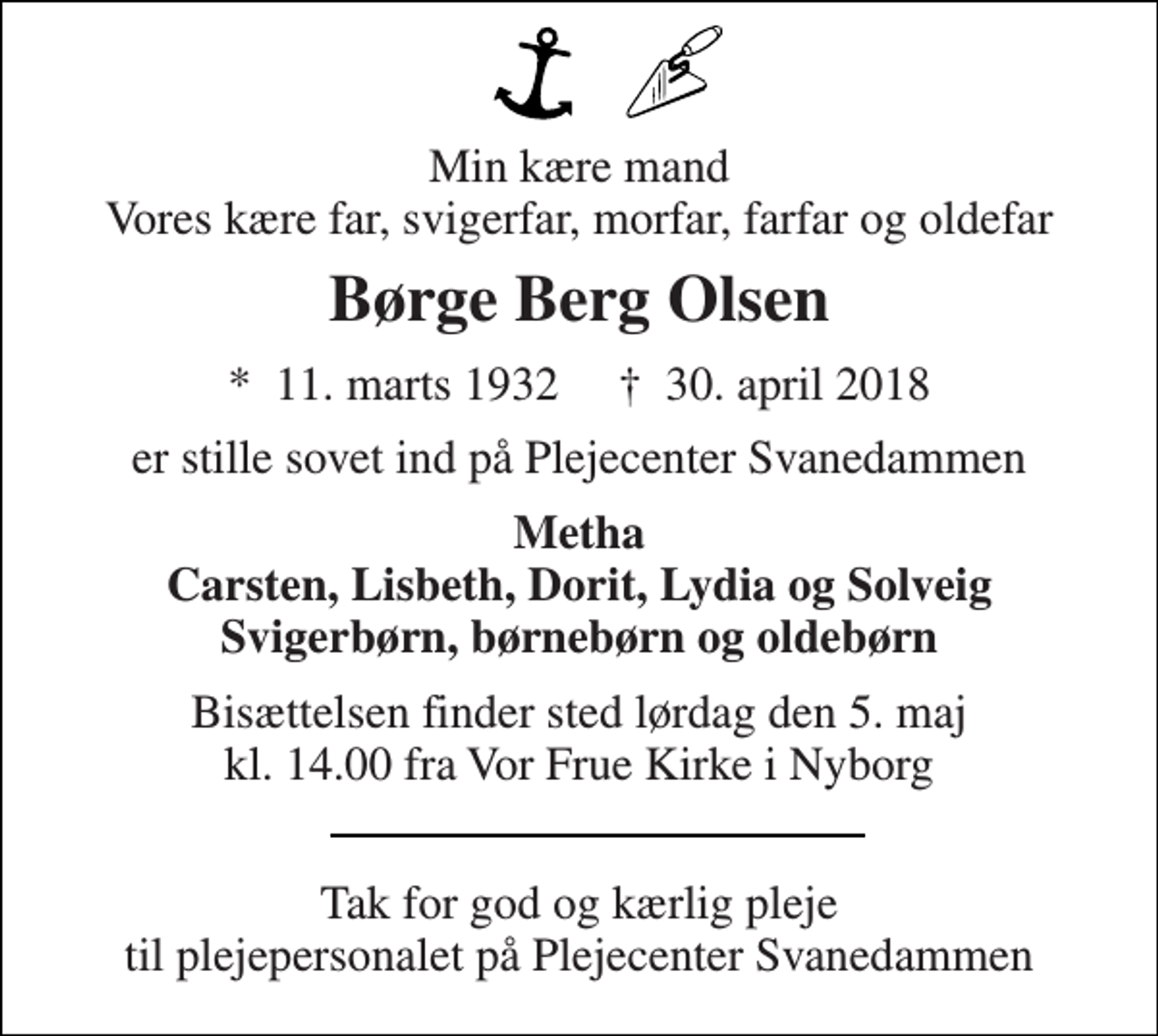 <p>Min kære mand Vores kære far, svigerfar, morfar, farfar og oldefar<br />Børge Berg Olsen<br />*​ 11. marts 1932​ †​ 30. april 2018<br />er stille sovet ind på Plejecenter Svanedammen<br />Metha Carsten, Lisbeth, Dorit, Lydia og Solveig Svigerbørn, børnebørn og oldebørn<br />Bisættelsen finder sted lørdag den 5. maj kl. 14.00 fra Vor Frue Kirke i Nyborg<br />Tak for god og kærlig pleje til plejepersonalet på Plejecenter Svanedammen</p>