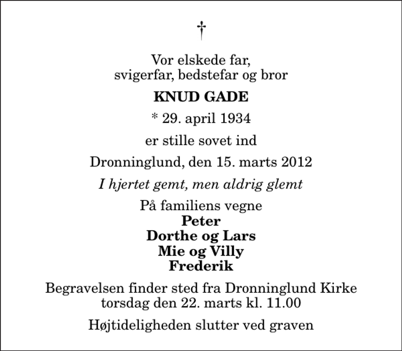 <p>Vor elskede far, svigerfar, bedstefar og bror<br />Knud Gade<br />* 29. april 1934<br />er stille sovet ind<br />Dronninglund, den 15. marts 2012<br />I hjertet gemt, men aldrig glemt<br />På familiens vegne<br />Peter Dorthe og Lars Mie og Villy Frederik<br />Begravelsen finder sted fra Dronninglund Kirke torsdag den 22. marts kl. 11.00 Højtideligheden slutter ved graven</p>