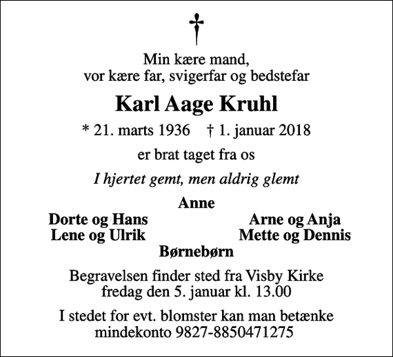 <p>Min kære mand, vor kære far, svigerfar og bedstefar<br />Karl Aage Kruhl<br />* 21. marts 1936 ✝ 1. januar 2018<br />er brat taget fra os<br />I hjertet gemt, men aldrig glemt<br />Anne<br />Dorte og Hans<br />Arne og Anja<br />Lene og Ulrik<br />Mette og Dennis<br />Begravelsen finder sted fra Visby Kirke fredag den 5. januar kl. 13.00<br />I stedet for evt. blomster kan man betænke mindekonto 9827-8850471275</p>