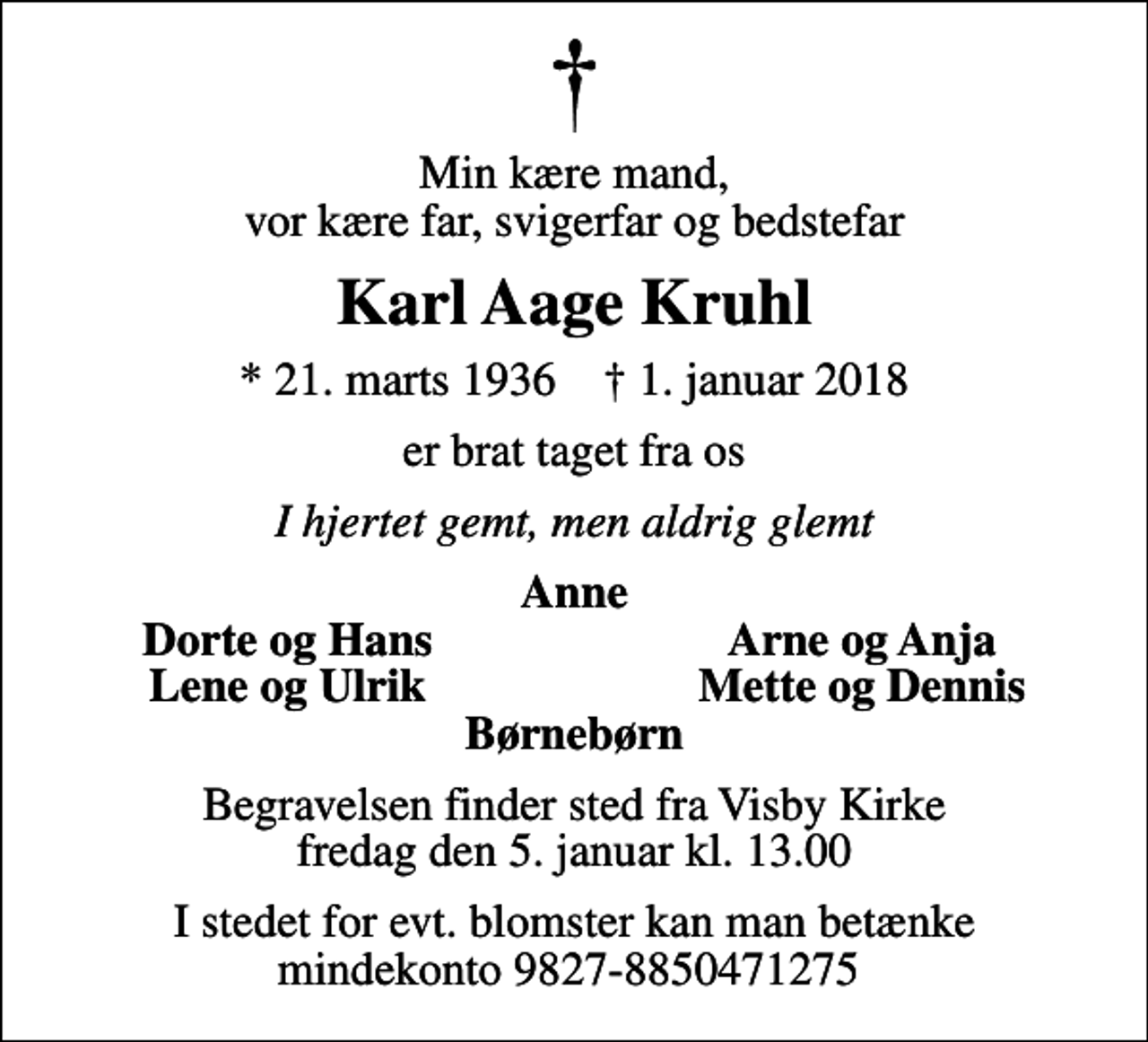 <p>Min kære mand, vor kære far, svigerfar og bedstefar<br />Karl Aage Kruhl<br />* 21. marts 1936 ✝ 1. januar 2018<br />er brat taget fra os<br />I hjertet gemt, men aldrig glemt<br />Anne<br />Dorte og Hans<br />Arne og Anja<br />Lene og Ulrik<br />Mette og Dennis<br />Begravelsen finder sted fra Visby Kirke fredag den 5. januar kl. 13.00<br />I stedet for evt. blomster kan man betænke mindekonto 9827-8850471275</p>