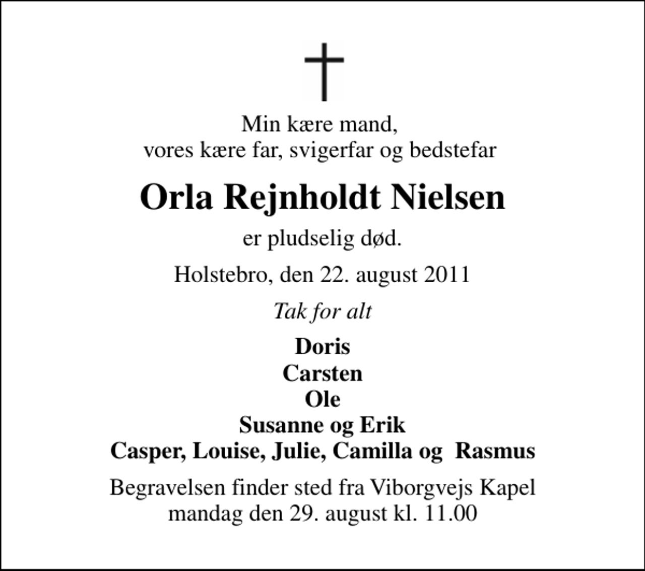 <p>Min kære mand, vores kære far, svigerfar og bedstefar<br />Orla Rejnholdt Nielsen<br />er pludselig død.<br />Holstebro, den 22. august 2011<br />Tak for alt<br />Doris Carsten Ole Susanne og Erik Casper, Louise, Julie, Camilla og Rasmus<br />Begravelsen finder sted fra Viborgvejs Kapel mandag den 29. august kl. 11.00</p>