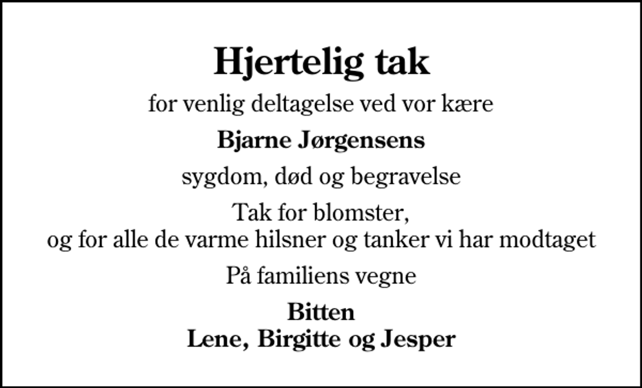 <p>Hjertelig tak<br />for venlig deltagelse ved vor kære<br />Bjarne Jørgensens<br />sygdom, død og begravelse<br />Tak for blomster, og for alle de varme hilsner og tanker vi har modtaget<br />På familiens vegne<br />Bitten Lene, Birgitte og Jesper</p>