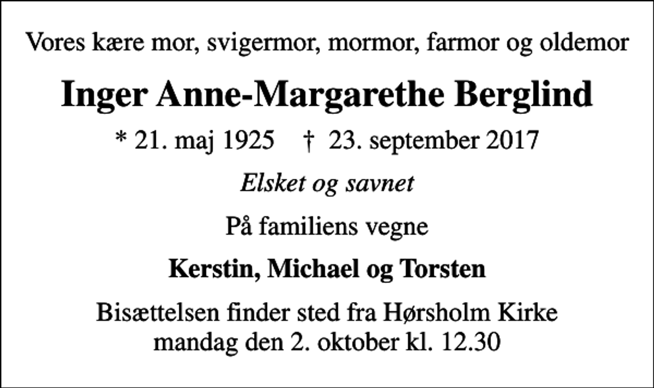 <p>Vores kære mor, svigermor, mormor, farmor og oldemor<br />Inger Anne-Margarethe Berglind<br />* 21. maj 1925 ✝ 23. september 2017<br />Elsket og savnet<br />På familiens vegne<br />Kerstin, Michael og Torsten<br />Bisættelsen finder sted fra Hørsholm Kirke mandag den 2. oktober kl. 12.30</p>