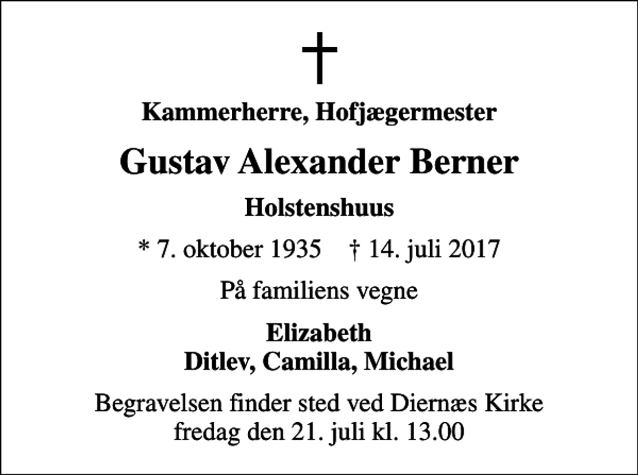 <p>Kammerherre, Hofjægermester<br />Gustav Alexander Berner<br />Holstenshuus<br />* 7. oktober 1935 ✝ 14. juli 2017<br />På familiens vegne<br />Elizabeth Ditlev, Camilla, Michael<br />Begravelsen finder sted ved Diernæs Kirke fredag den 21. juli kl. 13.00</p>
