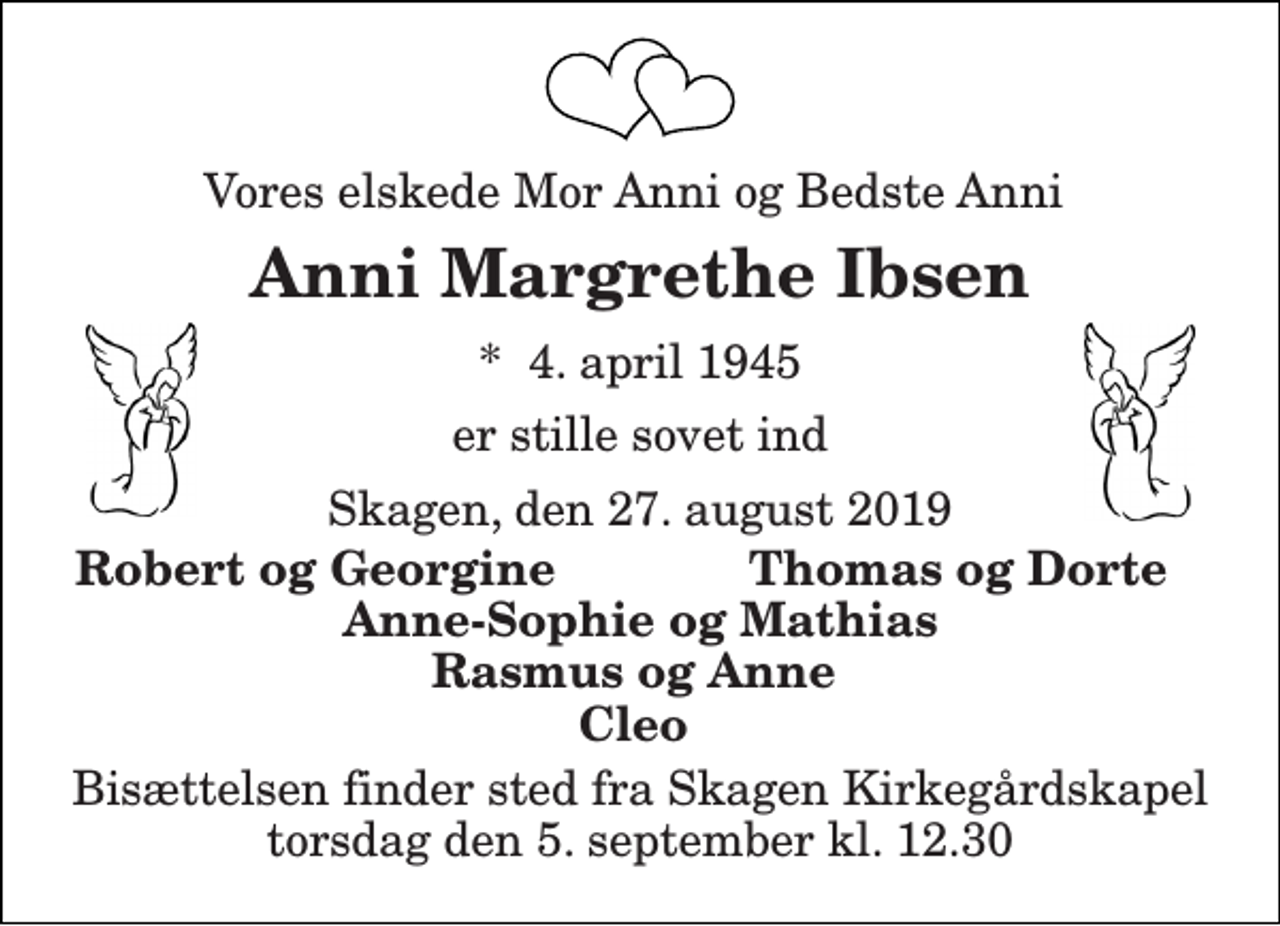 <p>Vores elskede Mor Anni og Bedste Anni<br />Anni Margrethe Ibsen<br />*​ 4. april 1945<br />er stille sovet ind<br />Skagen, den 27. august 2019<br />Robert og Georgine<br />Thomas og Dorte<br />Anne-Sophie og Mathias<br />Rasmus og Anne<br />Cleo<br />Bisættelsen finder sted fra Skagen Kirkegårdskapel torsdag den 5. september kl. 12.30</p>
