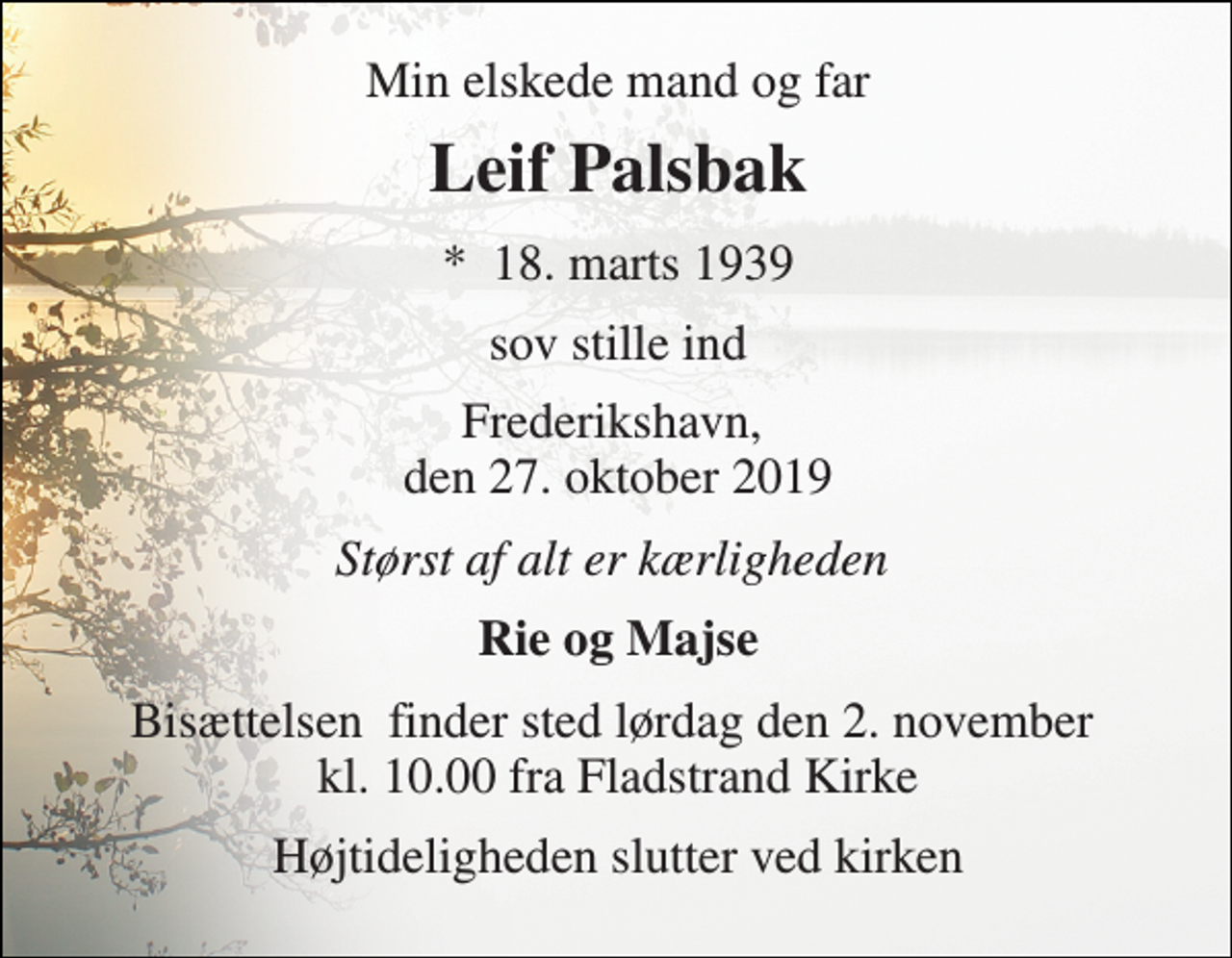 <p>Min elskede mand og far<br />Leif Palsbak<br />*​ 18. marts 1939<br />sov stille ind<br />Frederikshavn, den 27. oktober 2019<br />Størst af alt er kærligheden<br />Rie og Majse<br />Bisættelsen​ finder sted lørdag den 2. november​ kl. 10.00 fra Fladstrand Kirke<br />Højtideligheden slutter ved kirken</p>