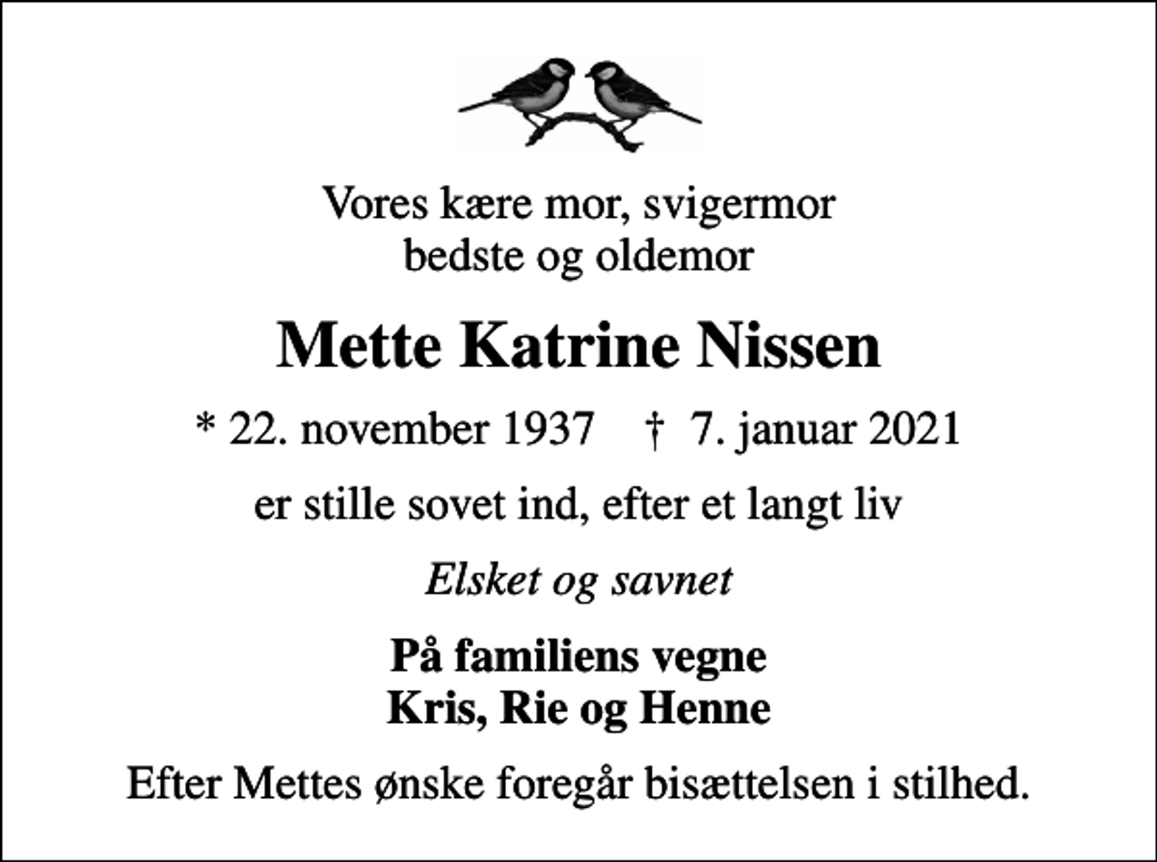 <p>Vores kære mor, svigermor bedste og oldemor<br />Mette Katrine Nissen<br />* 22. november 1937 ✝ 7. januar 2021<br />er stille sovet ind, efter et langt liv<br />Elsket og savnet<br />På familiens vegne Kris, Rie og Henne<br />Efter Mettes ønske foregår bisættelsen i stilhed.</p>