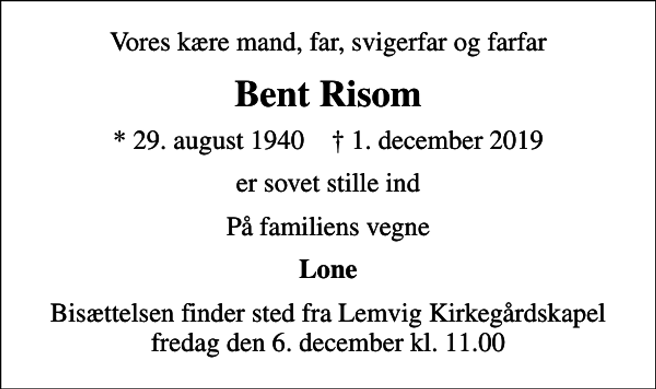 <p>Vores kære mand, far, svigerfar og farfar<br />Bent Risom<br />* 29. august 1940 ✝ 1. december 2019<br />er sovet stille ind<br />På familiens vegne<br />Lone<br />Bisættelsen finder sted fra Lemvig Kirkegårdskapel fredag den 6. december kl. 11.00</p>