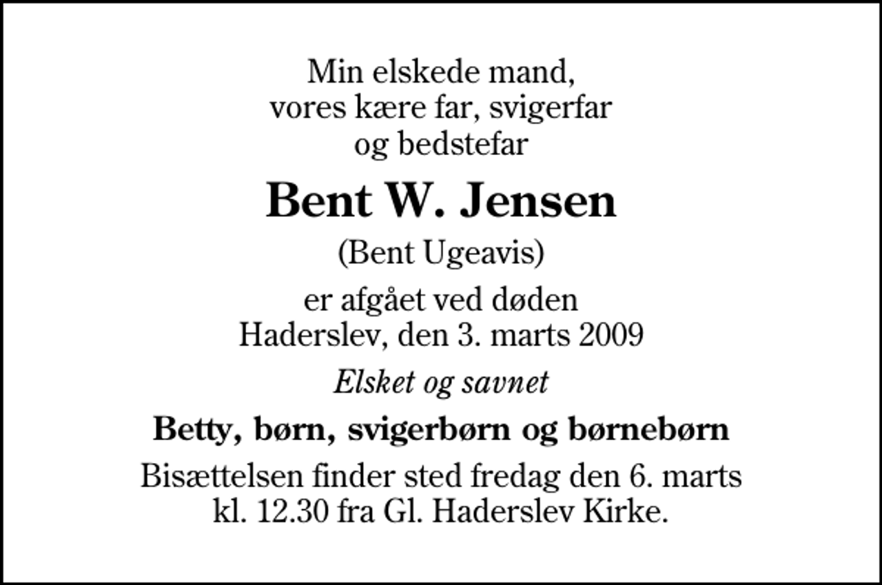 <p>Min elskede mand, vores kære far, svigerfar og bedstefar<br />Bent W. Jensen<br />(Bent Ugeavis)<br />er afgået ved døden Haderslev, den 3. marts 2009<br />Elsket og savnet<br />Betty, børn, svigerbørn og børnebørn<br />Bisættelsen finder sted fredag den 6. marts kl. 12.30 fra Gl. Haderslev Kirke</p>