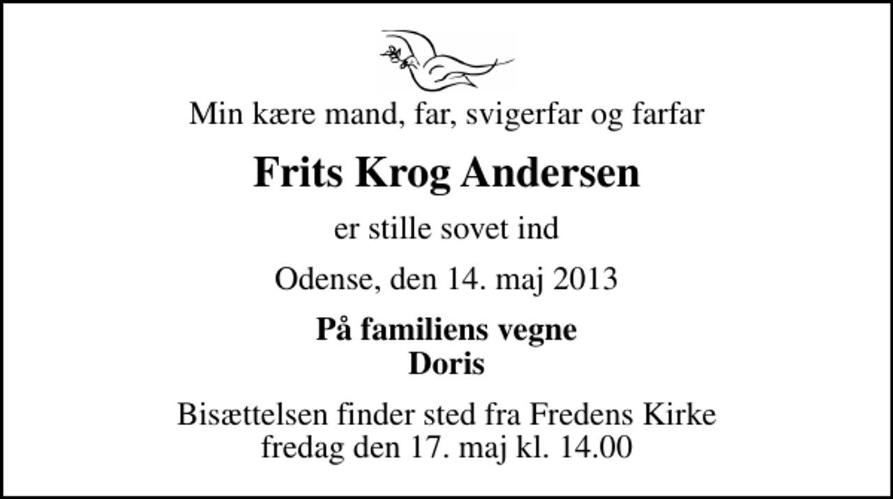 <p>Min kære mand, far, svigerfar og farfar<br />Frits Krog Andersen<br />er stille sovet ind<br />Odense, den 14. maj 2013<br />På familiens vegne Doris<br />Bisættelsen finder sted fra Fredens Kirke fredag den 17. maj kl. 14.00</p>