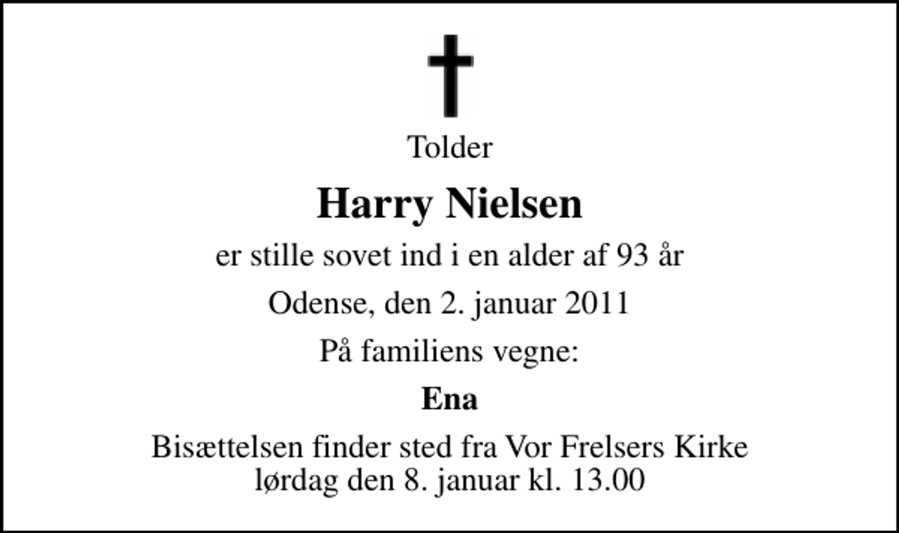<p>Tolder<br />Harry Nielsen<br />er stille sovet ind i en alder af 93 år<br />Odense, den 2. januar 2011<br />På familiens vegne:<br />Ena<br />Bisættelsen finder sted fra Vor Frelsers Kirke lørdag den 8. januar kl. 13.00</p>