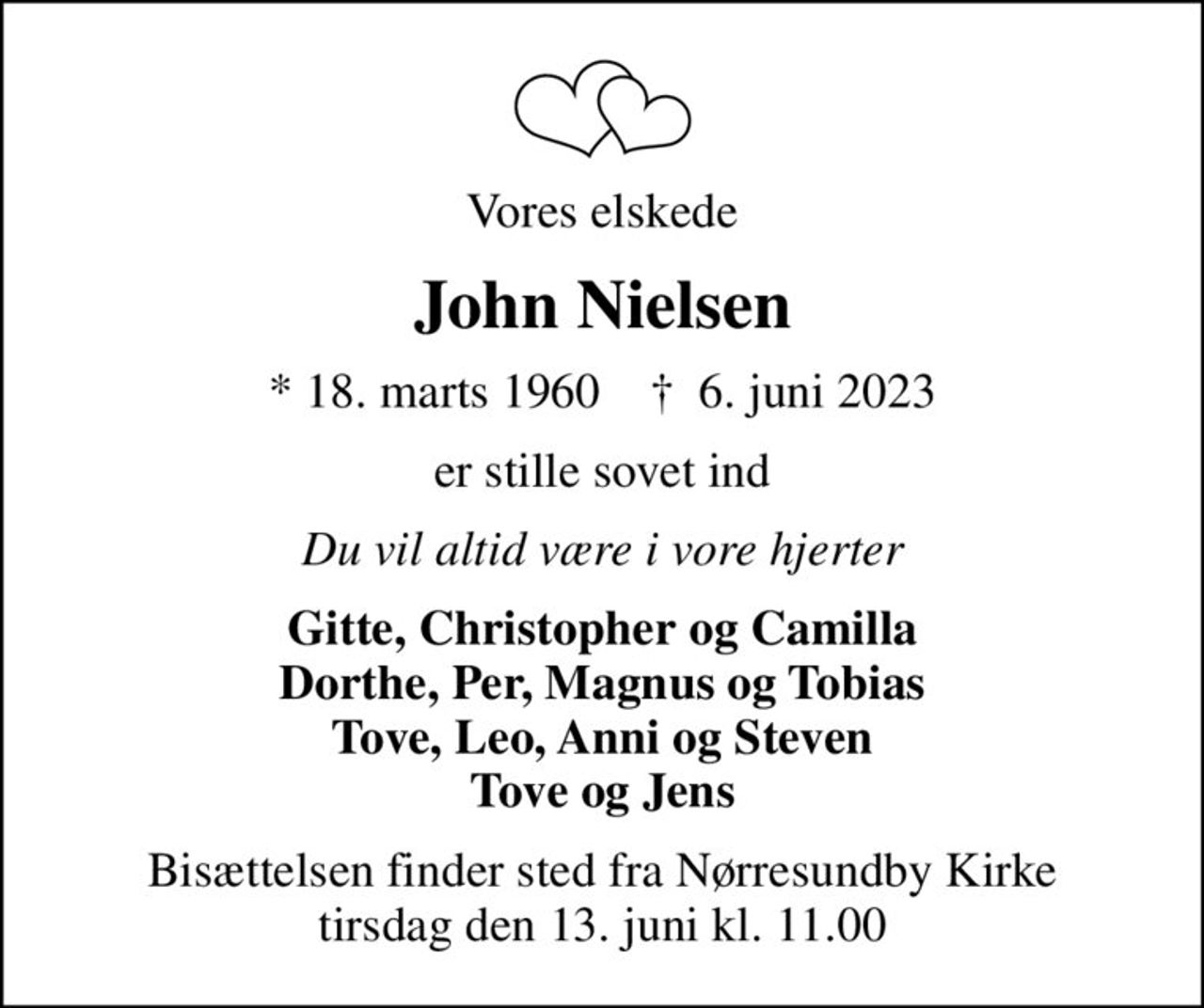 Vores elskede
John Nielsen
* 18. marts 1960    ✝ 6. juni 2023
er stille sovet ind
Du vil altid være i vore hjerter
Gitte, Christopher og Camilla Dorthe, Per, Magnus og Tobias Tove, Leo, Anni og Steven Tove og Jens
Bisættelsen finder sted fra Nørresundby Kirke  tirsdag den 13. juni kl. 11.00