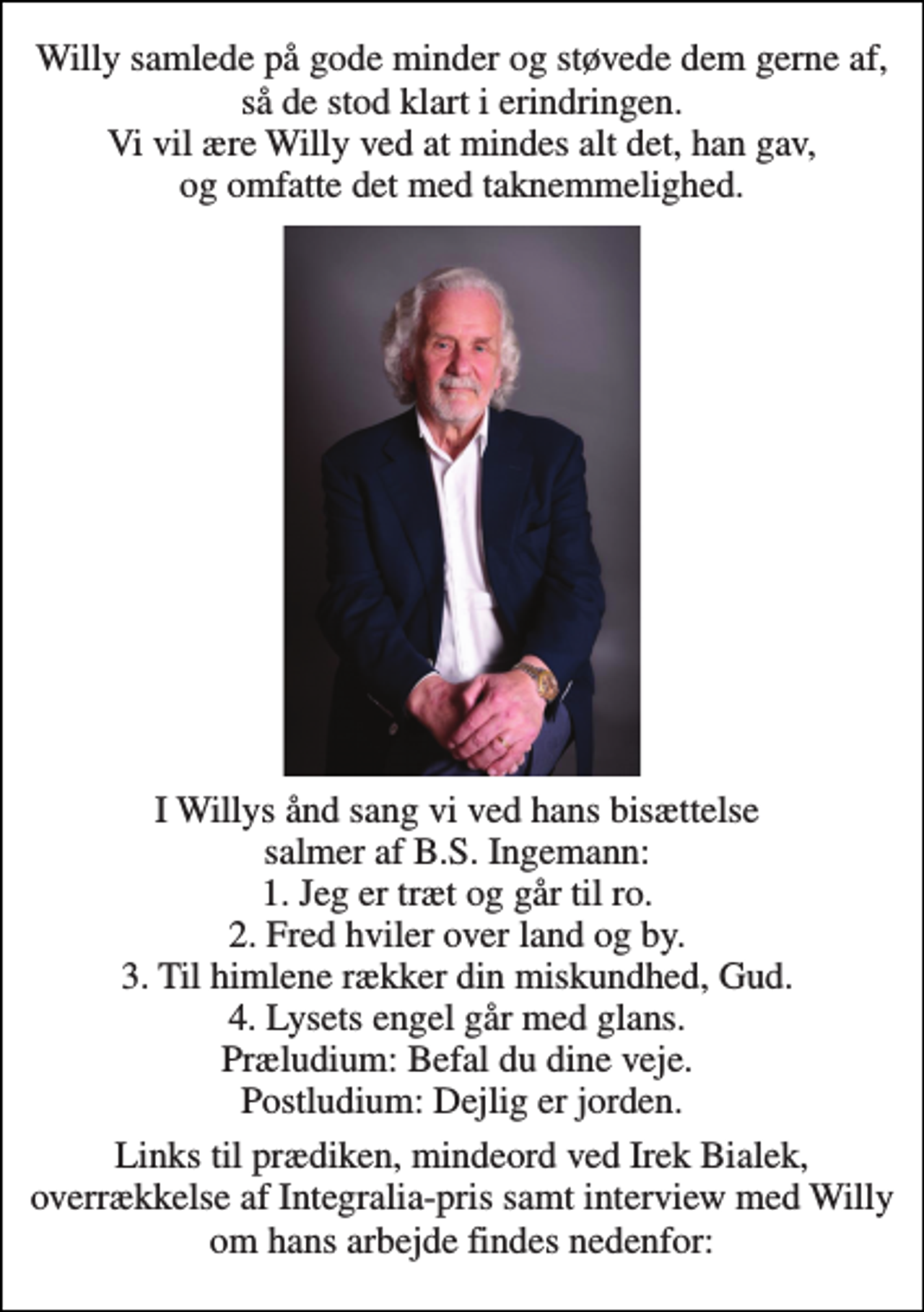 <p>Willy samlede på gode minder og støvede dem gerne af, så de stod klart i erindringen. Vi vil ære Willy ved at mindes alt det, han gav, og omfatte det med taknemmelighed.<br />I Willys ånd sang vi ved hans bisættelse salmer af B.S. Ingemann: 1. Jeg er træt og går til ro. 2. Fred hviler over land og by. 3. Til himlene rækker din miskundhed, Gud. 4. Lysets engel går med glans. Præludium: Befal du dine veje. Postludium: Dejlig er jorden.<br />Links til prædiken, mindeord ved Irek Bialek, overrækkelse af Integralia-pris samt interview med Willy om hans arbejde findes nedenfor:</p>