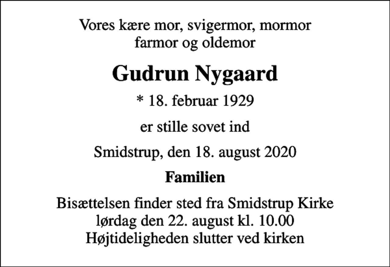 <p>Vores kære mor, svigermor, mormor farmor og oldemor<br />Gudrun Nygaard<br />* 18. februar 1929<br />er stille sovet ind<br />Smidstrup, den 18. august 2020<br />Familien<br />Bisættelsen finder sted fra Smidstrup Kirke lørdag den 22. august kl. 10.00 Højtideligheden slutter ved kirken</p>