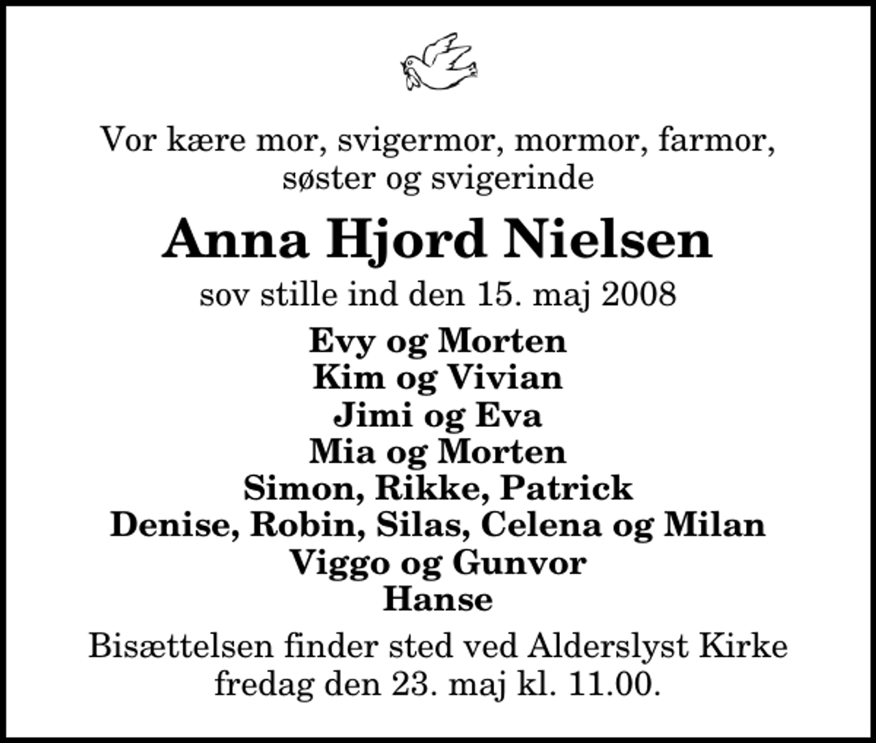 <p>Vor kære mor, svigermor, mormor, farmor, søster og svigerinde<br />Anna Hjord Nielsen<br />sov stille ind den 15. maj 2008<br />Evy og Morten Kim og Vivian Jimi og Eva Mia og Morten Simon, Rikke, Patrick Denise, Robin, Silas, Celena og Milan Viggo og Gunvor Hanse<br />Bisættelsen finder sted ved Alderslyst Kirke fredag den 23. maj kl. 11.00</p>
