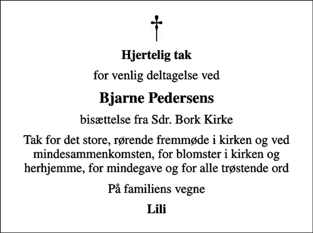 <p>Hjertelig tak<br />for venlig deltagelse ved<br />Bjarne Pedersens<br />bisættelse fra Sdr. Bork Kirke<br />Tak for det store, rørende fremmøde i kirken og ved mindesammenkomsten, for blomster i kirken og herhjemme, for mindegave og for alle trøstende ord<br />På familiens vegne<br />Lili</p>
