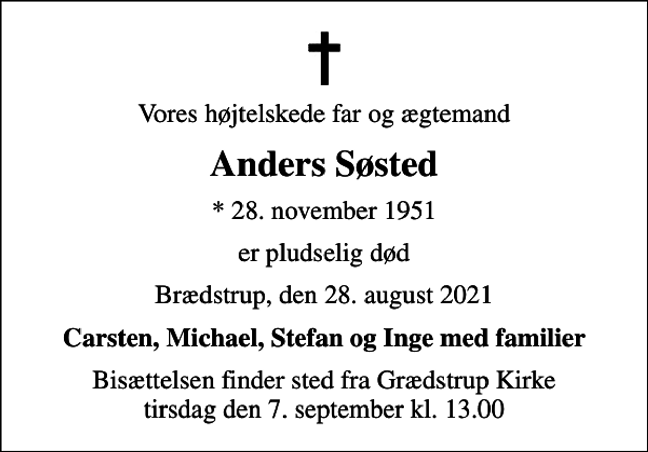 <p>Vores højtelskede far og ægtemand<br />Anders Søsted<br />* 28. november 1951<br />er pludselig død<br />Brædstrup, den 28. august 2021<br />Carsten, Michael, Stefan og Inge med familier<br />Bisættelsen finder sted fra Grædstrup Kirke tirsdag den 7. september kl. 13.00</p>