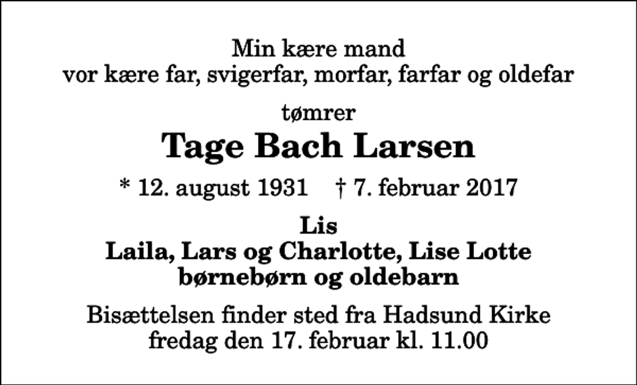 <p>Min kære mand vor kære far, svigerfar, morfar, farfar og oldefar<br />tømrer<br />Tage Bach Larsen<br />* 12. august 1931 ✝ 7. februar 2017<br />Lis Laila, Lars og Charlotte, Lise Lotte børnebørn og oldebarn<br />Bisættelsen finder sted fra Hadsund Kirke fredag den 17. februar kl. 11.00</p>