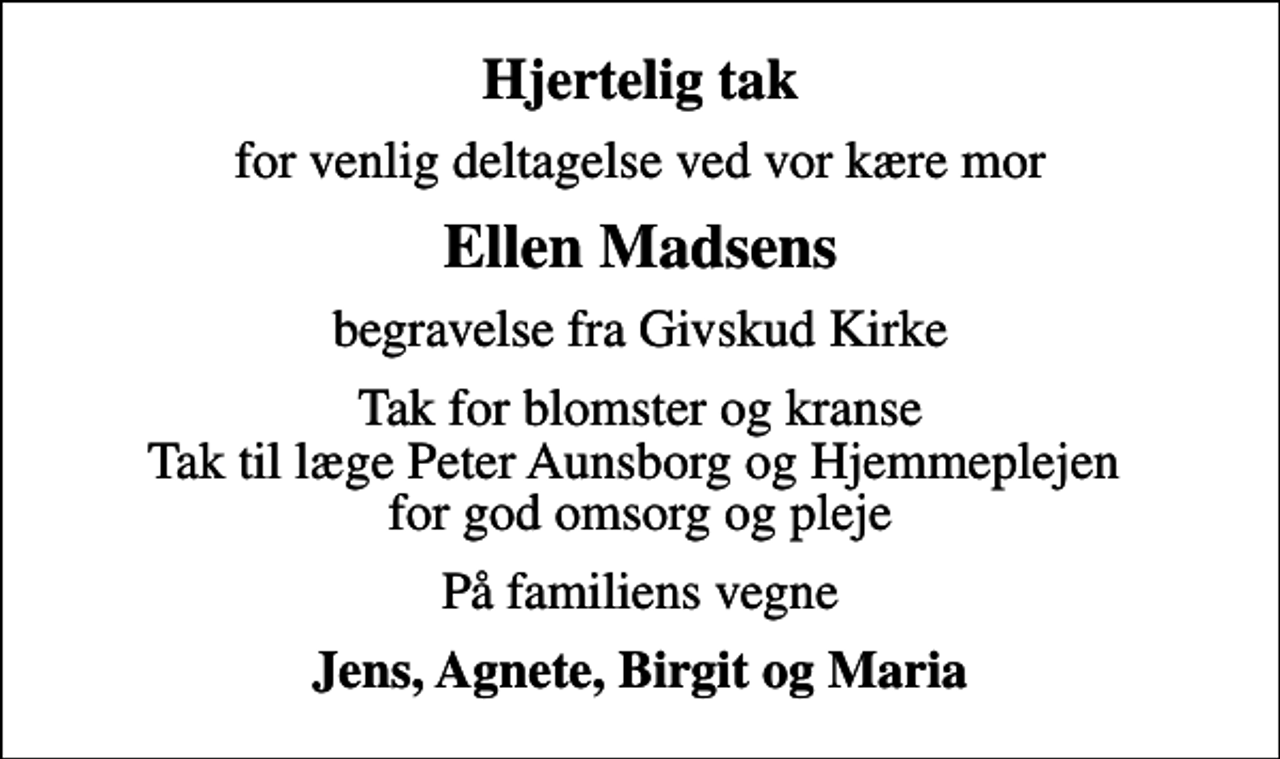 <p>Hjertelig tak<br />for venlig deltagelse ved vor kære mor<br />Ellen Madsens<br />begravelse fra Givskud Kirke<br />Tak for blomster og kranse Tak til læge Peter Aunsborg og Hjemmeplejen for god omsorg og pleje<br />På familiens vegne<br />Jens, Agnete, Birgit og Maria</p>