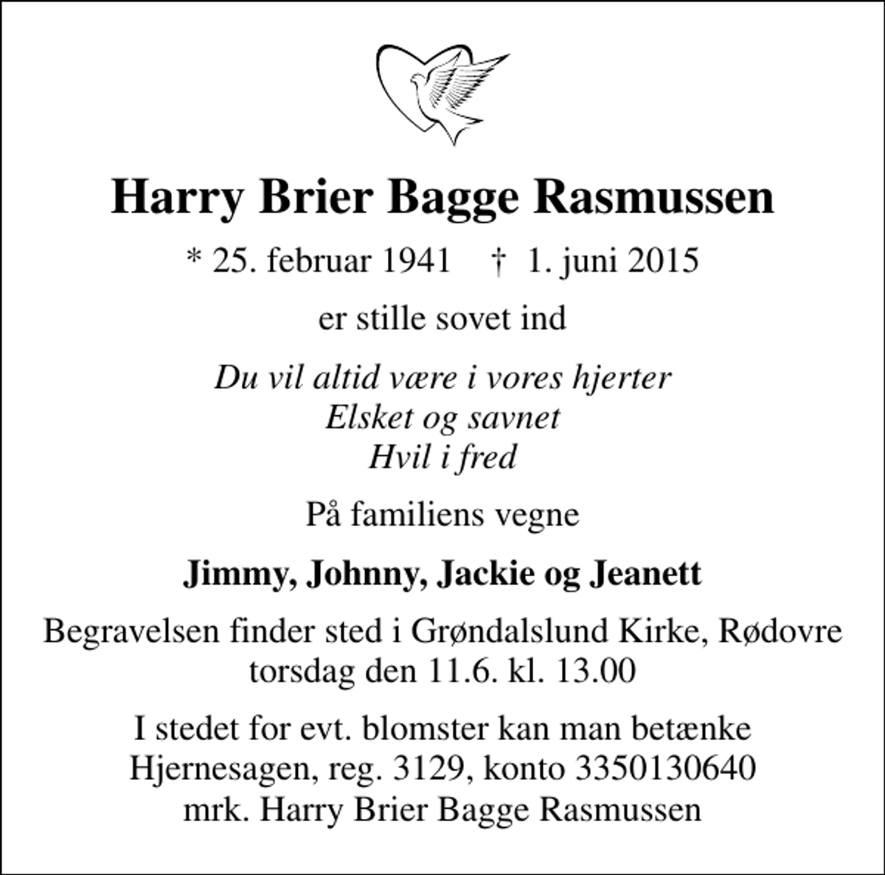 <p>Harry Brier Bagge Rasmussen<br />* 25. februar 1941 ✝ 1. juni 2015<br />er stille sovet ind<br />Du vil altid være i vores hjerter Elsket og savnet Hvil i fred<br />På familiens vegne<br />Jimmy, Johnny, Jackie og Jeanett<br />Begravelsen finder sted i Grøndalslund Kirke, Rødovre torsdag den 11.6. kl. 13.00<br />I stedet for evt. blomster kan man betænke<br />Hjernesagen reg.3129,konto3350130640mrk. Harry<br />Brier Bagge Rasmussen</p>