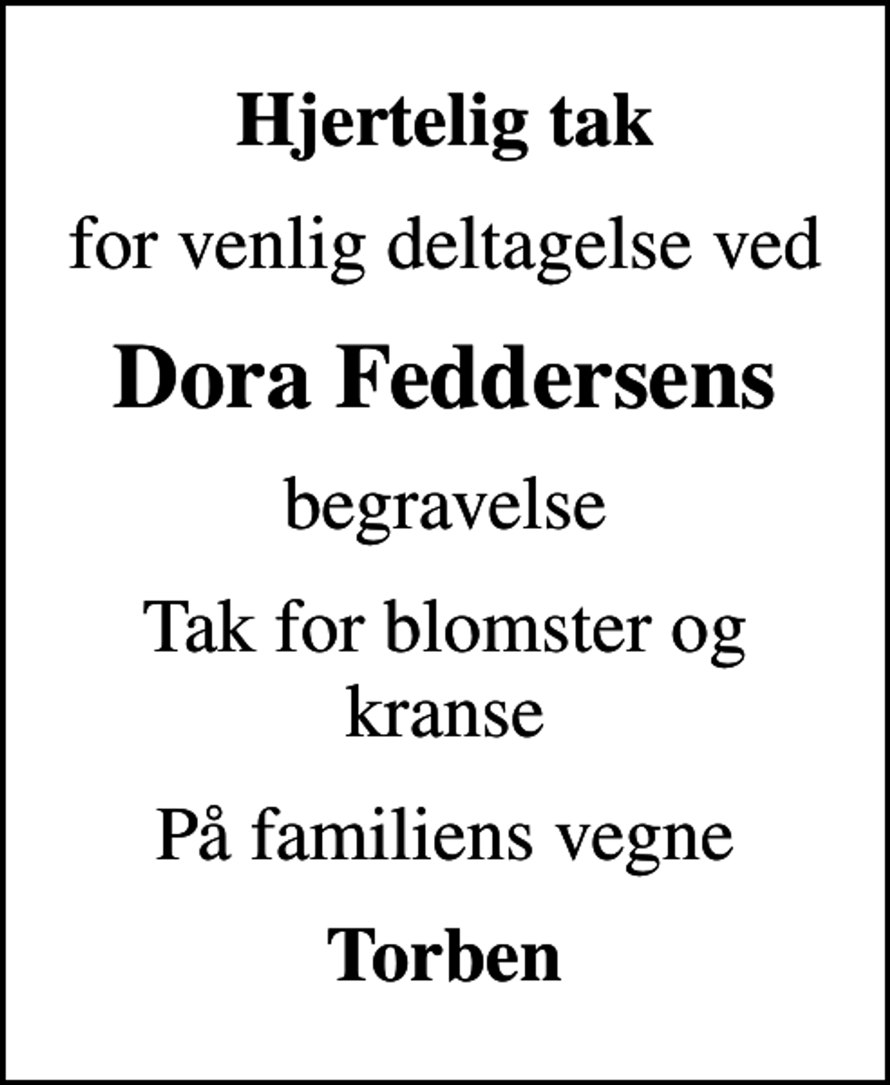 <p>Hjertelig tak<br />for venlig deltagelse ved<br />Dora Feddersens<br />begravelse<br />Tak for blomster og kranse<br />På familiens vegne<br />Torben</p>