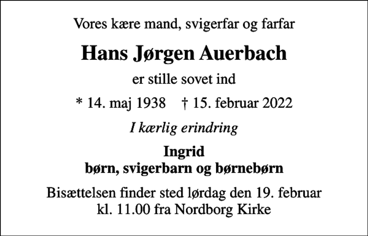 <p>Vores kære mand, svigerfar og farfar<br />Hans Jørgen Auerbach<br />er stille sovet ind<br />* 14. maj 1938 ✝ 15. februar 2022<br />I kærlig erindring<br />Ingrid børn, svigerbarn og børnebørn<br />Bisættelsen finder sted lørdag den 19. februar kl. 11.00 fra Nordborg Kirke</p>