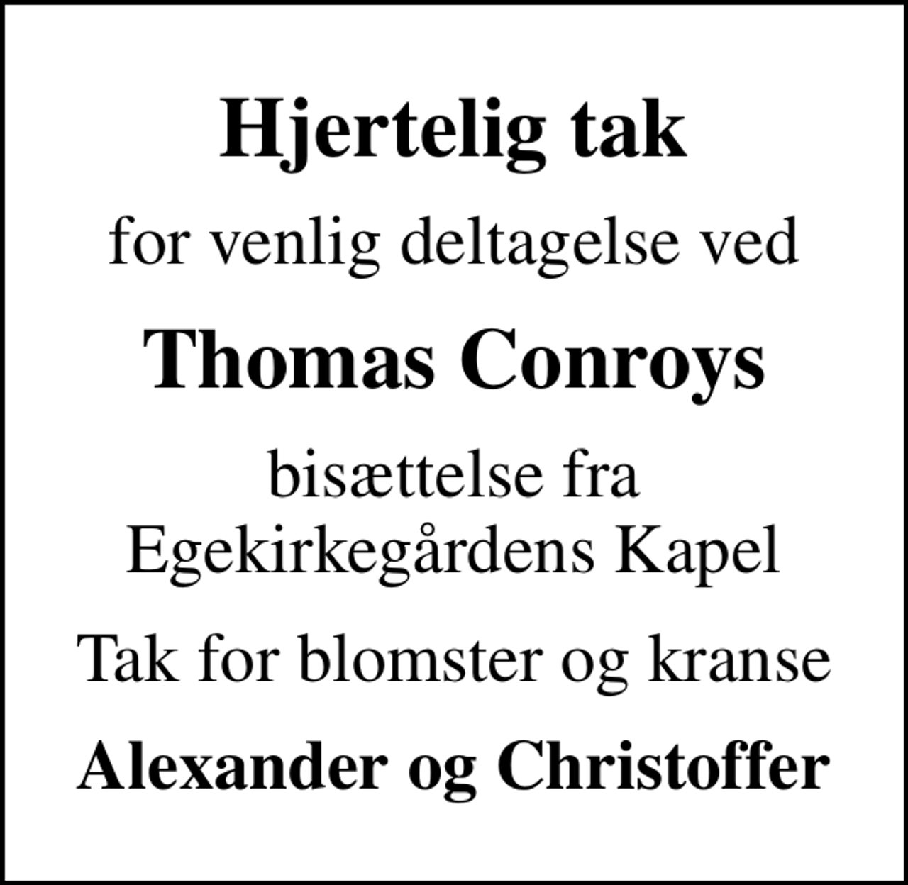 <p>Hjertelig tak<br />for venlig deltagelse ved<br />Thomas Conroys<br />bisættelse fra Egekirkegårdens Kapel<br />Tak for blomster og kranse<br />Alexander og Christoffer</p>