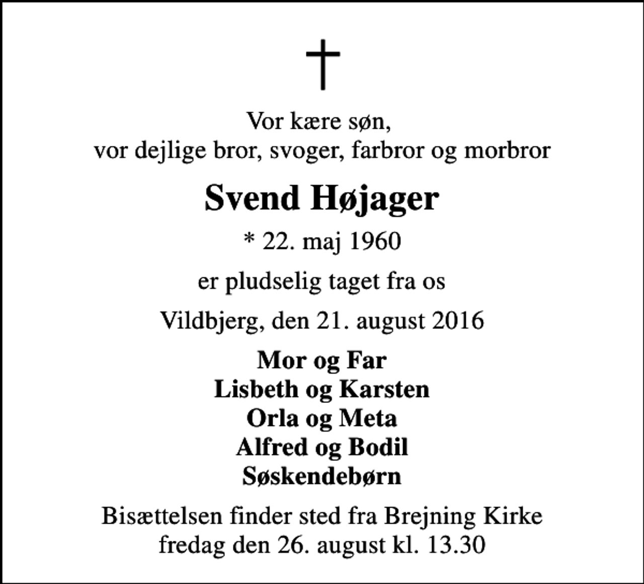 <p>Vor kære søn, vor dejlige bror, svoger, farbror og morbror<br />Svend Højager<br />* 22. maj 1960<br />er pludselig taget fra os<br />Vildbjerg, den 21. august 2016<br />Mor og Far Lisbeth og Karsten Orla og Meta Alfred og Bodil Søskendebørn<br />Bisættelsen finder sted fra Brejning Kirke fredag den 26. august kl. 13.30</p>