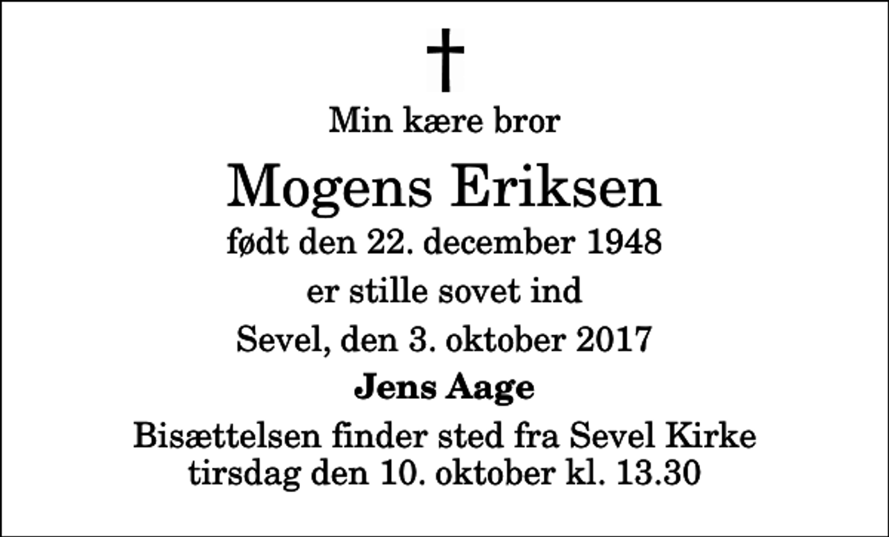 <p>Min kære bror<br />Mogens Eriksen<br />født den 22. december 1948<br />er stille sovet ind<br />Sevel, den 3. oktober 2017<br />Jens Aage<br />Bisættelsen finder sted fra Sevel Kirke tirsdag den 10. oktober kl. 13.30</p>
