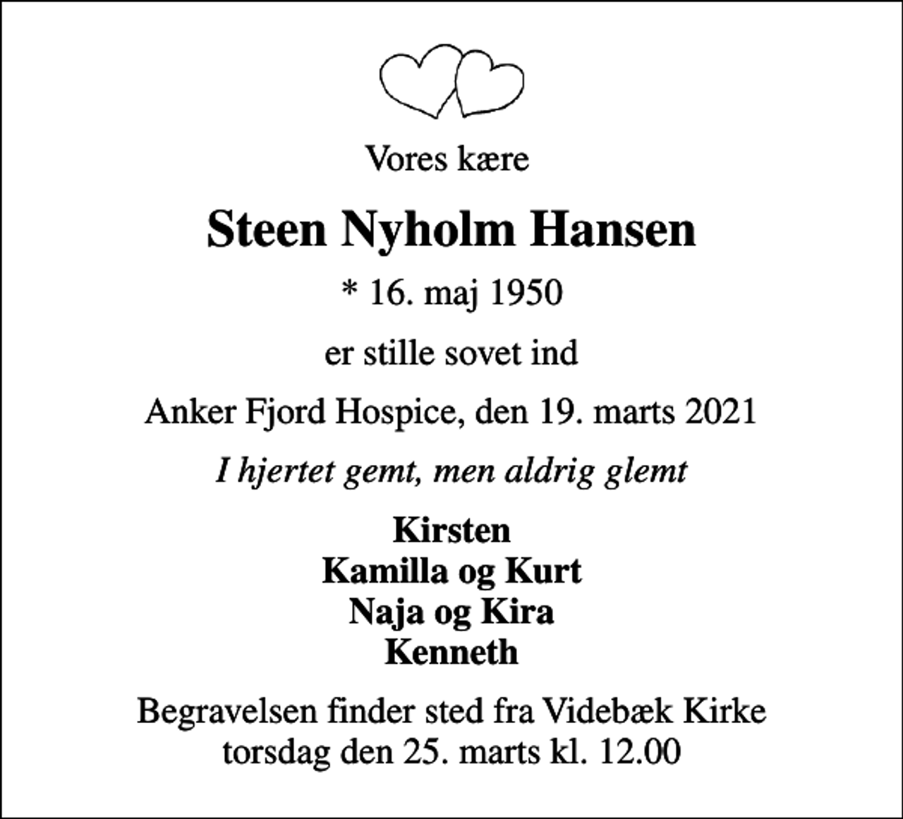 <p>Vores kære<br />Steen Nyholm Hansen<br />* 16. maj 1950<br />er stille sovet ind<br />Anker Fjord Hospice, den 19. marts 2021<br />I hjertet gemt, men aldrig glemt<br />Kirsten Kamilla og Kurt Naja og Kira Kenneth<br />Begravelsen finder sted fra Videbæk Kirke torsdag den 25. marts kl. 12.00</p>