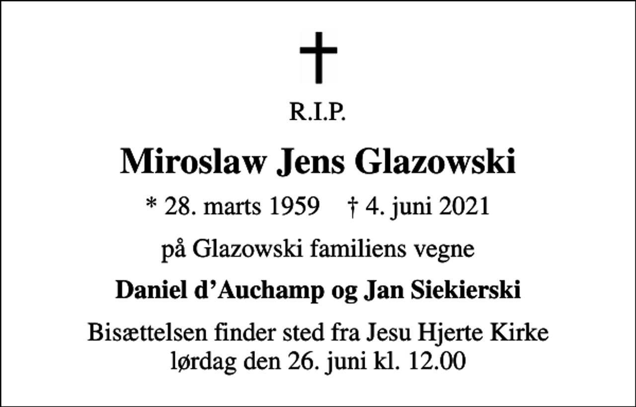 <p>R.I.P.<br />Miroslaw Jens Glazowski<br />* 28. marts 1959 ✝ 4. juni 2021<br />på Glazowski familiens vegne<br />Daniel dAuchamp og Jan Siekierski<br />Bisættelsen finder sted fra Jesu Hjerte Kirke lørdag den 26. juni kl. 12.00</p>