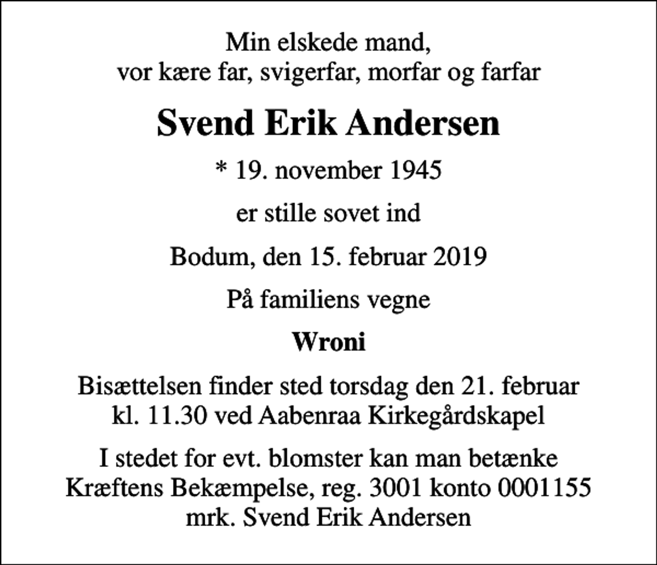 <p>Min elskede mand, vor kære far, svigerfar, morfar og farfar<br />Svend Erik Andersen<br />* 19. november 1945<br />er stille sovet ind<br />Bodum, den 15. februar 2019<br />På familiens vegne<br />Wroni<br />Bisættelsen finder sted torsdag den 21. februar kl. 11.30 ved Aabenraa Kirkegårdskapel<br />I stedet for evt. blomster kan man betænke<br />Kræftens Bekæmpelse reg.3001konto0001155mrk. Svend Erik<br />Andersen</p>