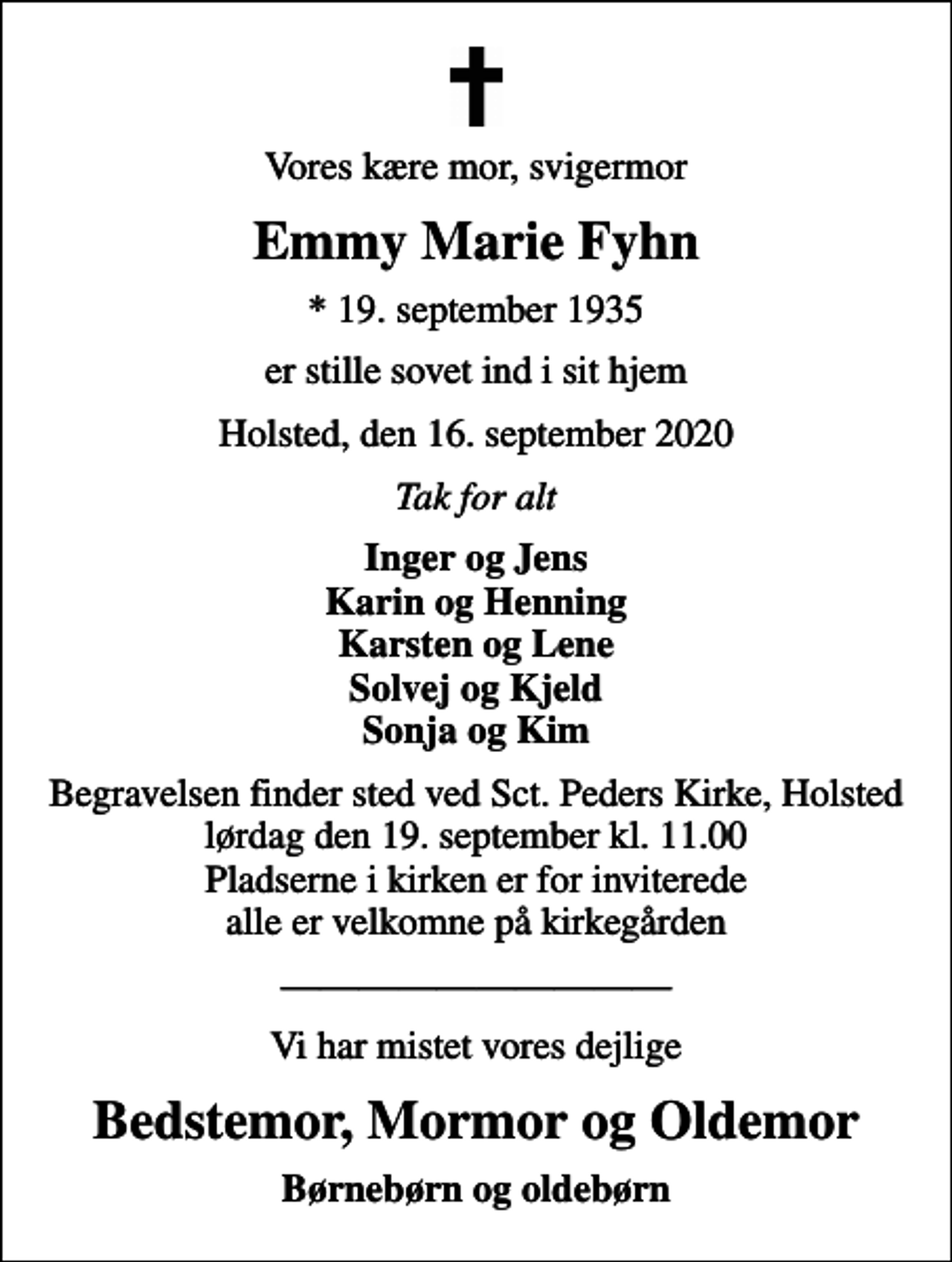 <p>Vores kære mor, svigermor<br />Emmy Marie Fyhn<br />* 19. september 1935<br />er stille sovet ind i sit hjem<br />Holsted, den 16. september 2020<br />Tak for alt<br />Inger og Jens Karin og Henning Karsten og Lene Solvej og Kjeld Sonja og Kim<br />Begravelsen finder sted ved Sct. Peders Kirke, Holsted lørdag den 19. september kl. 11.00 Pladserne i kirken er for inviterede alle er velkomne på kirkegården<br />Vi har mistet vores dejlige<br />Bedstemor, Mormor og Oldemor<br />Børnebørn og oldebørn</p>