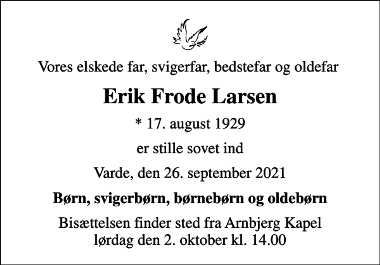 <p>Vores elskede far, svigerfar, bedstefar og oldefar<br />Erik Frode Larsen<br />* 17. august 1929<br />er stille sovet ind<br />Varde, den 26. september 2021<br />Børn, svigerbørn, børnebørn og oldebørn<br />Bisættelsen finder sted fra Arnbjerg Kapel lørdag den 2. oktober kl. 14.00</p>