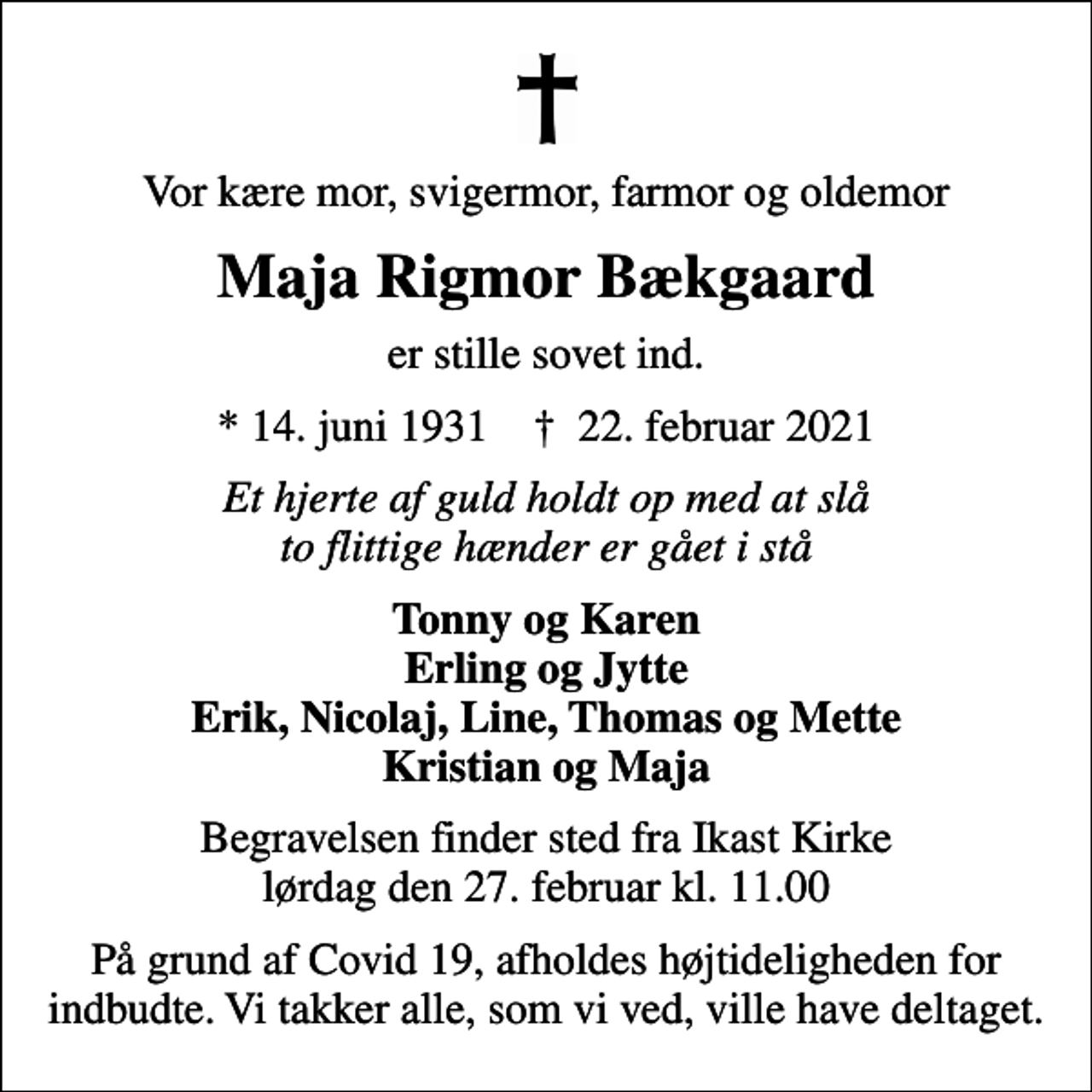 <p>Vor kære mor, svigermor, farmor og oldemor<br />Maja Rigmor Bækgaard<br />er stille sovet ind.<br />* 14. juni 1931 ✝ 22. februar 2021<br />Et hjerte af guld holdt op med at slå to flittige hænder er gået i stå<br />Tonny og Karen Erling og Jytte Erik, Nicolaj, Line, Thomas og Mette Kristian og Maja<br />Begravelsen finder sted fra Ikast Kirke lørdag den 27. februar kl. 11.00<br />På grund af Covid 19, afholdes højtideligheden for indbudte. Vi takker alle, som vi ved, ville have deltaget.</p>