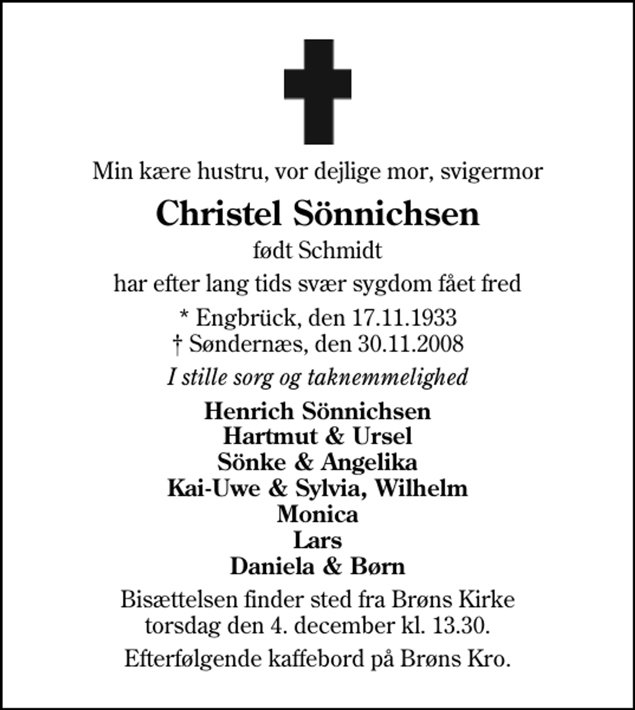 <p>Min kære hustru, vor dejlige mor, svigermor<br />Christel Sönnichsen<br />født Schmidt<br />har efter lang tids svær sygdom fået fred<br />* Engbrück, den 17.11.1933 Søndernæs, den 30.11.2008<br />I stille sorg og taknemmelighed<br />Henrich Sönnichsen Hartmut &amp; Ursel Sönke &amp; Angelika Kai-Uwe &amp; Sylvia, Wilhelm Monica Lars Daniela &amp; Børn<br />Bisættelsen finder sted fra Brøns Kirke torsdag den 4. december kl. 13.30<br />Efterfølgende kaffebord på Brøns Kro.</p>