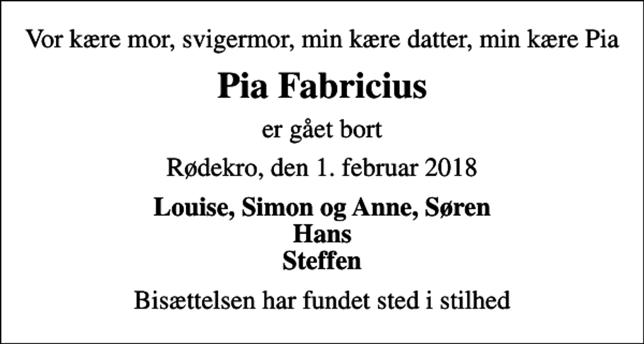 <p>Vor kære mor, svigermor, min kære datter, min kære Pia<br />Pia Fabricius<br />er gået bort<br />Rødekro, den 1. februar 2018<br />Louise, Simon og Anne, Søren Hans Steffen<br />Bisættelsen har fundet sted i stilhed</p>