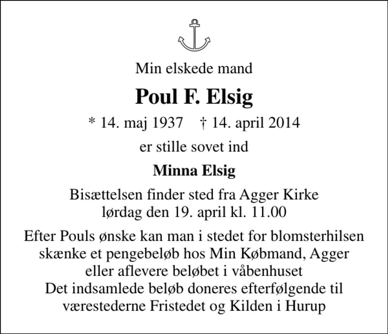 <p>Min elskede mand<br />Poul F. Elsig<br />* 14. maj 1937 ✝ 14. april 2014<br />er stille sovet ind<br />Minna Elsig<br />Bisættelsen finder sted fra Agger Kirke lørdag den 19. april kl. 11.00<br />Efter Pouls ønske kan man i stedet for blomsterhilsen skænke et pengebeløb hos Min Købmand, Agger eller aflevere beløbet i våbenhuset Det indsamlede beløb doneres efterfølgende til værestederne Fristedet og Kilden i Hurup</p>