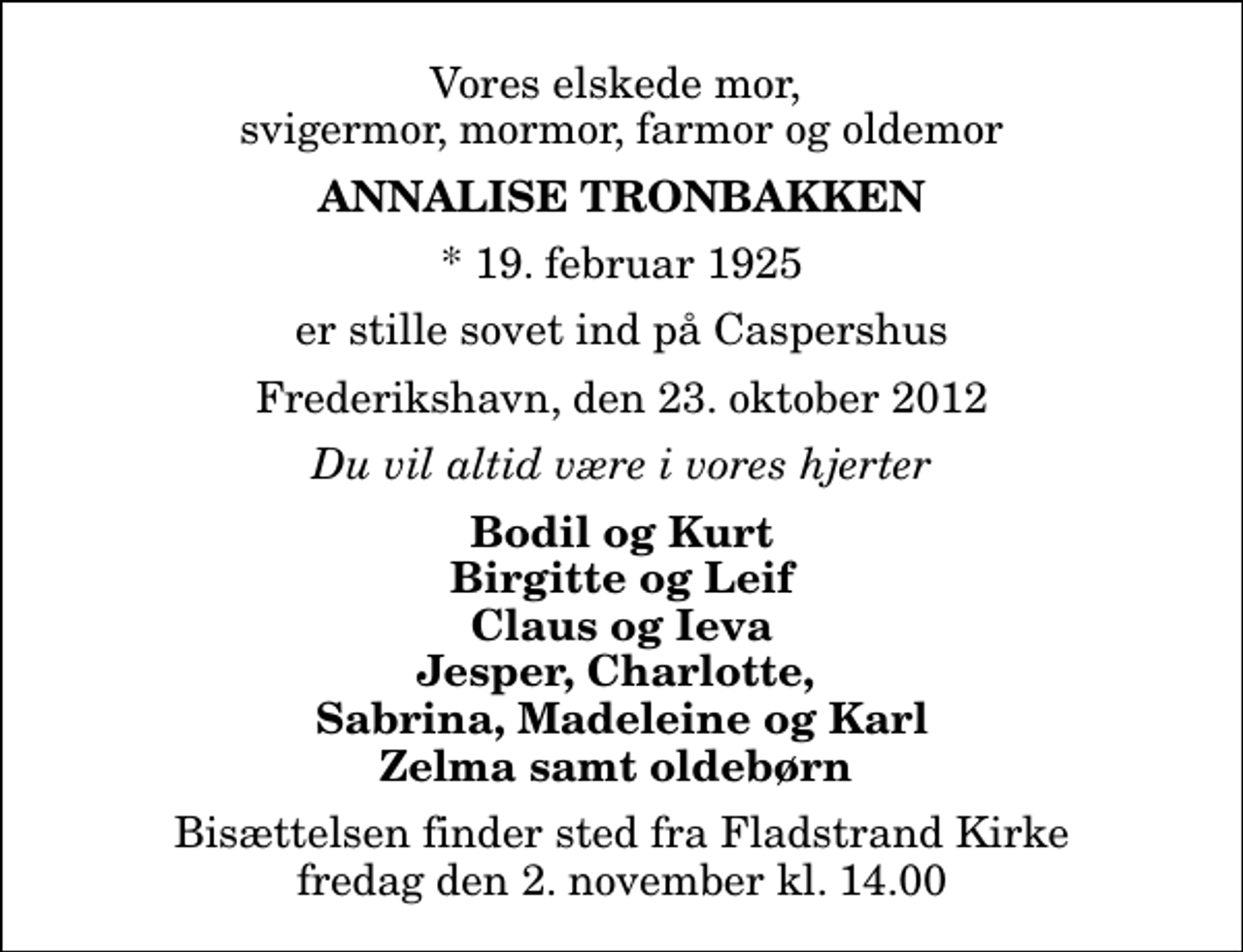 <p>Vores elskede mor, svigermor, mormor, farmor og oldemor<br />Annalise Tronbakken<br />* 19. februar 1925<br />er stille sovet ind på Caspershus<br />Frederikshavn, den 23. oktober 2012<br />Du vil altid være i vores hjerter<br />Bodil og Kurt Birgitte og Leif Claus og Ieva Jesper, Charlotte, Sabrina, Madeleine og Karl Zelma samt oldebørn<br />Bisættelsen finder sted fra Fladstrand Kirke fredag den 2. november kl. 14.00</p>