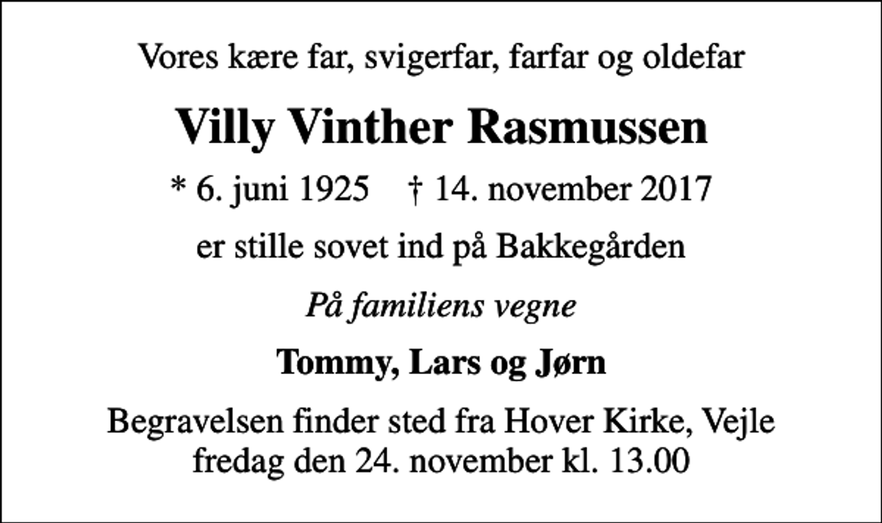<p>Vores kære far, svigerfar, farfar og oldefar<br />Villy Vinther Rasmussen<br />* 6. juni 1925 ✝ 14. november 2017<br />er stille sovet ind på Bakkegården<br />På familiens vegne<br />Tommy, Lars og Jørn<br />Begravelsen finder sted fra Hover Kirke, Vejle fredag den 24. november kl. 13.00</p>