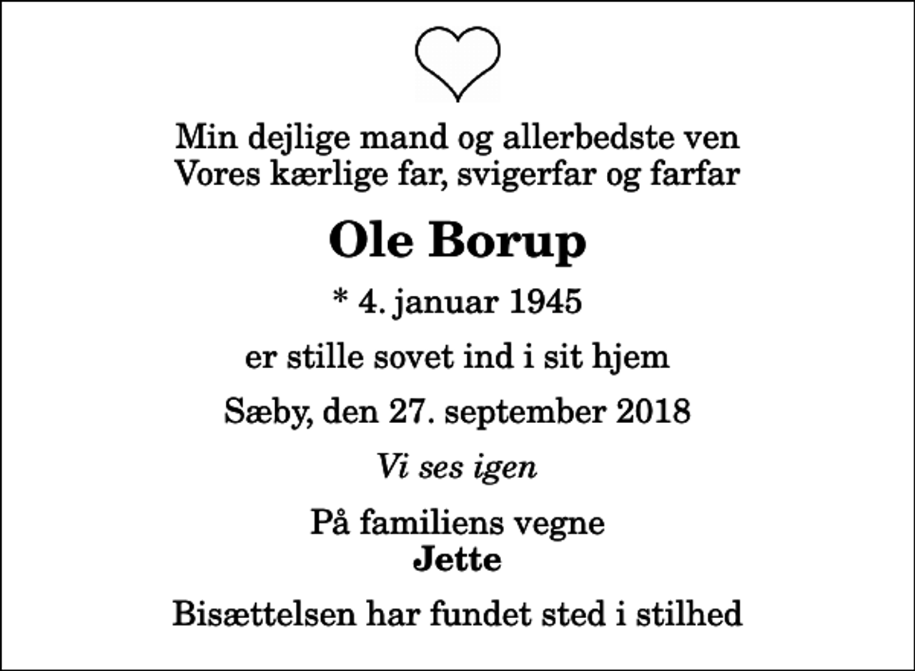 <p>Min dejlige mand og allerbedste ven Vores kærlige far, svigerfar og farfar<br />Ole Borup<br />* 4. januar 1945<br />er stille sovet ind i sit hjem<br />Sæby, den 27. september 2018<br />Vi ses igen<br />På familiens vegne<br />Jette<br />Bisættelsen har fundet sted i stilhed</p>