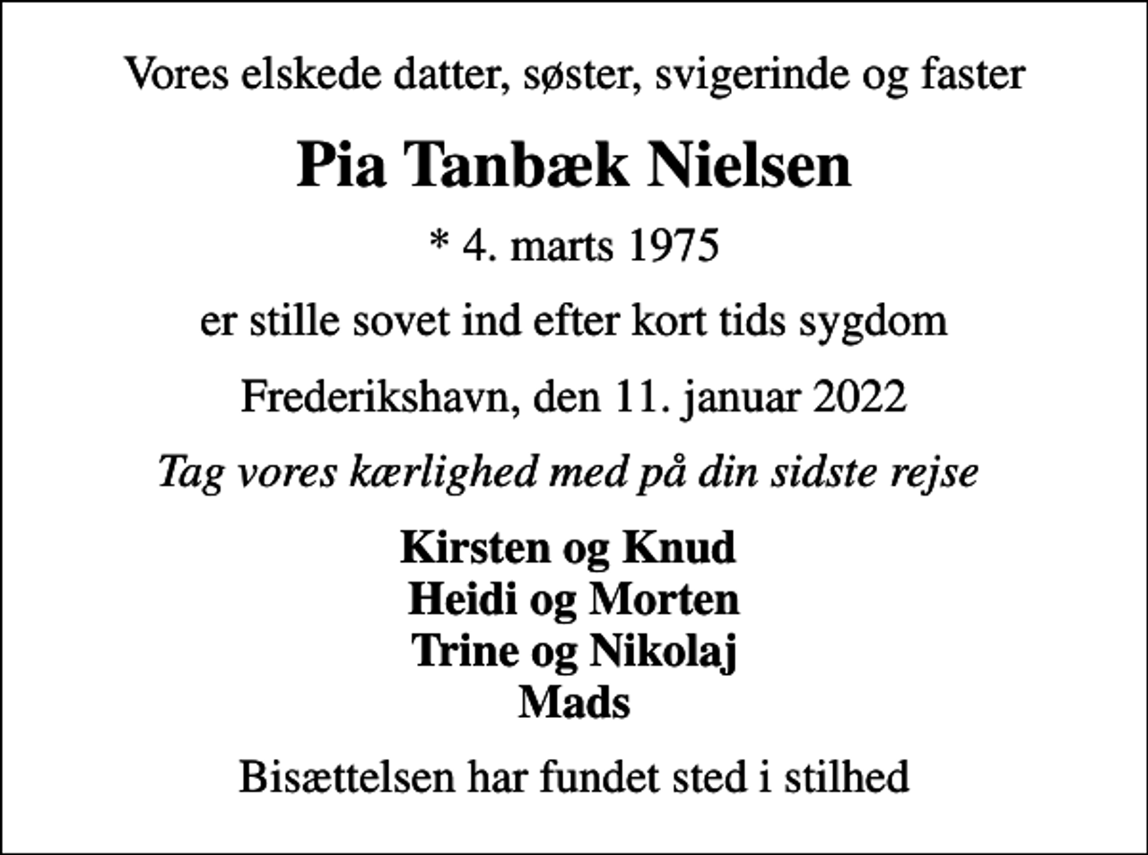 <p>Vores elskede datter, søster, svigerinde og faster<br />Pia Tanbæk Nielsen<br />* 4. marts 1975<br />er stille sovet ind efter kort tids sygdom<br />Frederikshavn, den 11. januar 2022<br />Tag vores kærlighed med på din sidste rejse<br />Kirsten og Knud Heidi og Morten Trine og Nikolaj Mads<br />Bisættelsen har fundet sted i stilhed</p>