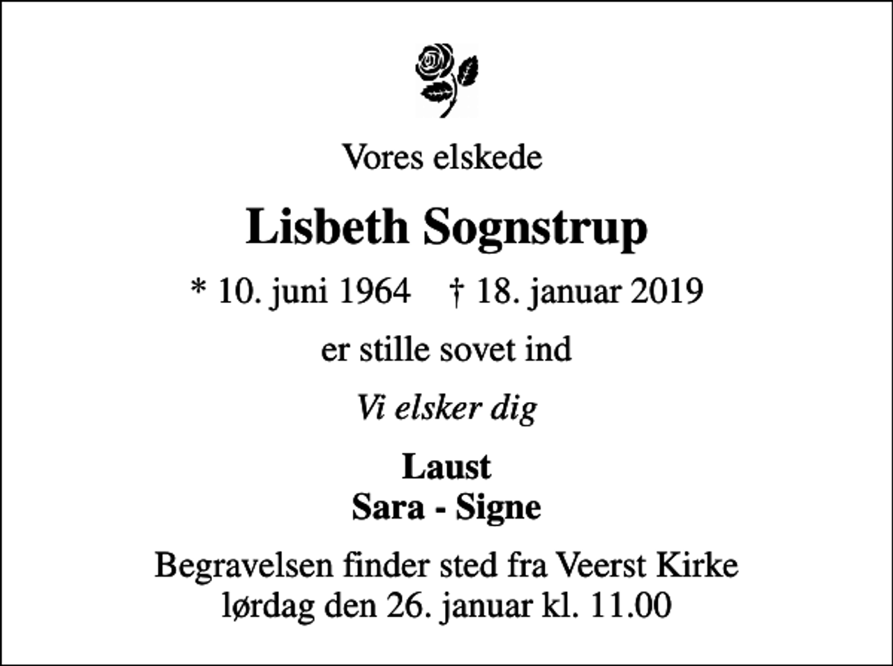 <p>Vores elskede<br />Lisbeth Sognstrup<br />* 10. juni 1964 ✝ 18. januar 2019<br />er stille sovet ind<br />Vi elsker dig<br />Laust Sara - Signe<br />Begravelsen finder sted fra Veerst Kirke lørdag den 26. januar kl. 11.00</p>