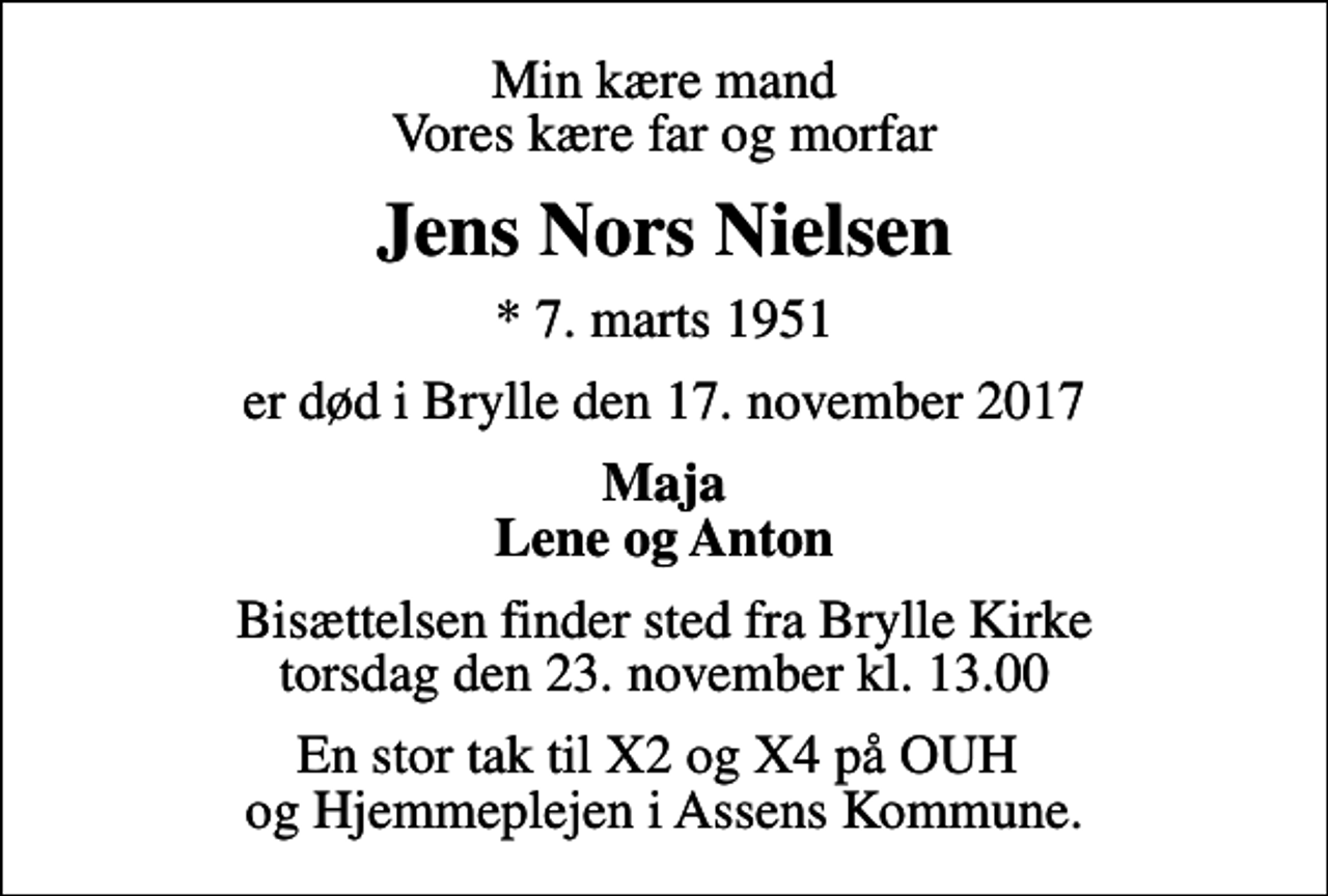 <p>Min kære mand Vores kære far og morfar<br />Jens Nors Nielsen<br />* 7. marts 1951<br />er død i Brylle den 17. november 2017<br />Maja Lene og Anton<br />Bisættelsen finder sted fra Brylle Kirke torsdag den 23. november kl. 13.00<br />En stor tak til X2 og X4 på OUH og Hjemmeplejen i Assens Kommune.</p>